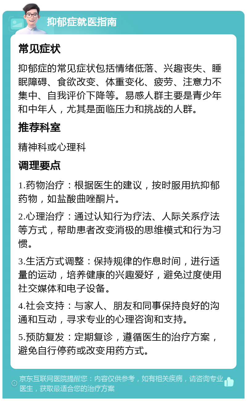 抑郁症就医指南 常见症状 抑郁症的常见症状包括情绪低落、兴趣丧失、睡眠障碍、食欲改变、体重变化、疲劳、注意力不集中、自我评价下降等。易感人群主要是青少年和中年人，尤其是面临压力和挑战的人群。 推荐科室 精神科或心理科 调理要点 1.药物治疗：根据医生的建议，按时服用抗抑郁药物，如盐酸曲唑酮片。 2.心理治疗：通过认知行为疗法、人际关系疗法等方式，帮助患者改变消极的思维模式和行为习惯。 3.生活方式调整：保持规律的作息时间，进行适量的运动，培养健康的兴趣爱好，避免过度使用社交媒体和电子设备。 4.社会支持：与家人、朋友和同事保持良好的沟通和互动，寻求专业的心理咨询和支持。 5.预防复发：定期复诊，遵循医生的治疗方案，避免自行停药或改变用药方式。