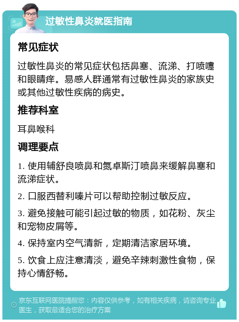 过敏性鼻炎就医指南 常见症状 过敏性鼻炎的常见症状包括鼻塞、流涕、打喷嚏和眼睛痒。易感人群通常有过敏性鼻炎的家族史或其他过敏性疾病的病史。 推荐科室 耳鼻喉科 调理要点 1. 使用辅舒良喷鼻和氮卓斯汀喷鼻来缓解鼻塞和流涕症状。 2. 口服西替利嗪片可以帮助控制过敏反应。 3. 避免接触可能引起过敏的物质，如花粉、灰尘和宠物皮屑等。 4. 保持室内空气清新，定期清洁家居环境。 5. 饮食上应注意清淡，避免辛辣刺激性食物，保持心情舒畅。