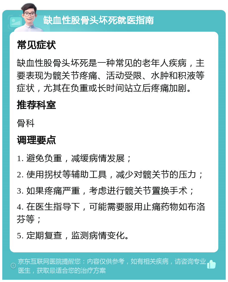 缺血性股骨头坏死就医指南 常见症状 缺血性股骨头坏死是一种常见的老年人疾病，主要表现为髋关节疼痛、活动受限、水肿和积液等症状，尤其在负重或长时间站立后疼痛加剧。 推荐科室 骨科 调理要点 1. 避免负重，减缓病情发展； 2. 使用拐杖等辅助工具，减少对髋关节的压力； 3. 如果疼痛严重，考虑进行髋关节置换手术； 4. 在医生指导下，可能需要服用止痛药物如布洛芬等； 5. 定期复查，监测病情变化。