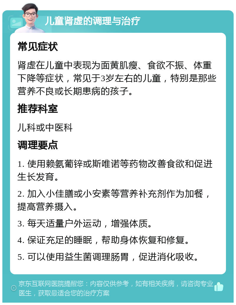 儿童肾虚的调理与治疗 常见症状 肾虚在儿童中表现为面黄肌瘦、食欲不振、体重下降等症状，常见于3岁左右的儿童，特别是那些营养不良或长期患病的孩子。 推荐科室 儿科或中医科 调理要点 1. 使用赖氨葡锌或斯唯诺等药物改善食欲和促进生长发育。 2. 加入小佳膳或小安素等营养补充剂作为加餐，提高营养摄入。 3. 每天适量户外运动，增强体质。 4. 保证充足的睡眠，帮助身体恢复和修复。 5. 可以使用益生菌调理肠胃，促进消化吸收。