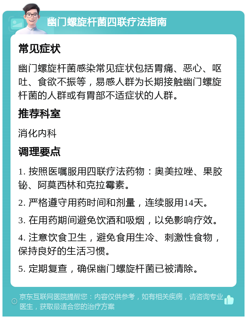 幽门螺旋杆菌四联疗法指南 常见症状 幽门螺旋杆菌感染常见症状包括胃痛、恶心、呕吐、食欲不振等，易感人群为长期接触幽门螺旋杆菌的人群或有胃部不适症状的人群。 推荐科室 消化内科 调理要点 1. 按照医嘱服用四联疗法药物：奥美拉唑、果胶铋、阿莫西林和克拉霉素。 2. 严格遵守用药时间和剂量，连续服用14天。 3. 在用药期间避免饮酒和吸烟，以免影响疗效。 4. 注意饮食卫生，避免食用生冷、刺激性食物，保持良好的生活习惯。 5. 定期复查，确保幽门螺旋杆菌已被清除。