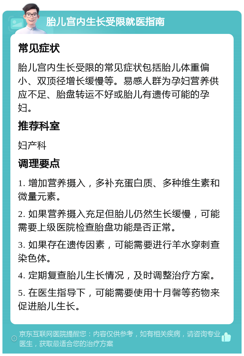 胎儿宫内生长受限就医指南 常见症状 胎儿宫内生长受限的常见症状包括胎儿体重偏小、双顶径增长缓慢等。易感人群为孕妇营养供应不足、胎盘转运不好或胎儿有遗传可能的孕妇。 推荐科室 妇产科 调理要点 1. 增加营养摄入，多补充蛋白质、多种维生素和微量元素。 2. 如果营养摄入充足但胎儿仍然生长缓慢，可能需要上级医院检查胎盘功能是否正常。 3. 如果存在遗传因素，可能需要进行羊水穿刺查染色体。 4. 定期复查胎儿生长情况，及时调整治疗方案。 5. 在医生指导下，可能需要使用十月馨等药物来促进胎儿生长。