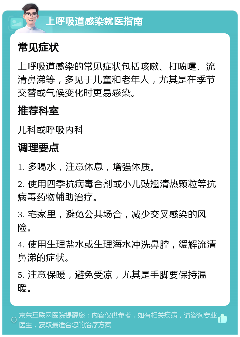 上呼吸道感染就医指南 常见症状 上呼吸道感染的常见症状包括咳嗽、打喷嚏、流清鼻涕等，多见于儿童和老年人，尤其是在季节交替或气候变化时更易感染。 推荐科室 儿科或呼吸内科 调理要点 1. 多喝水，注意休息，增强体质。 2. 使用四季抗病毒合剂或小儿豉翘清热颗粒等抗病毒药物辅助治疗。 3. 宅家里，避免公共场合，减少交叉感染的风险。 4. 使用生理盐水或生理海水冲洗鼻腔，缓解流清鼻涕的症状。 5. 注意保暖，避免受凉，尤其是手脚要保持温暖。