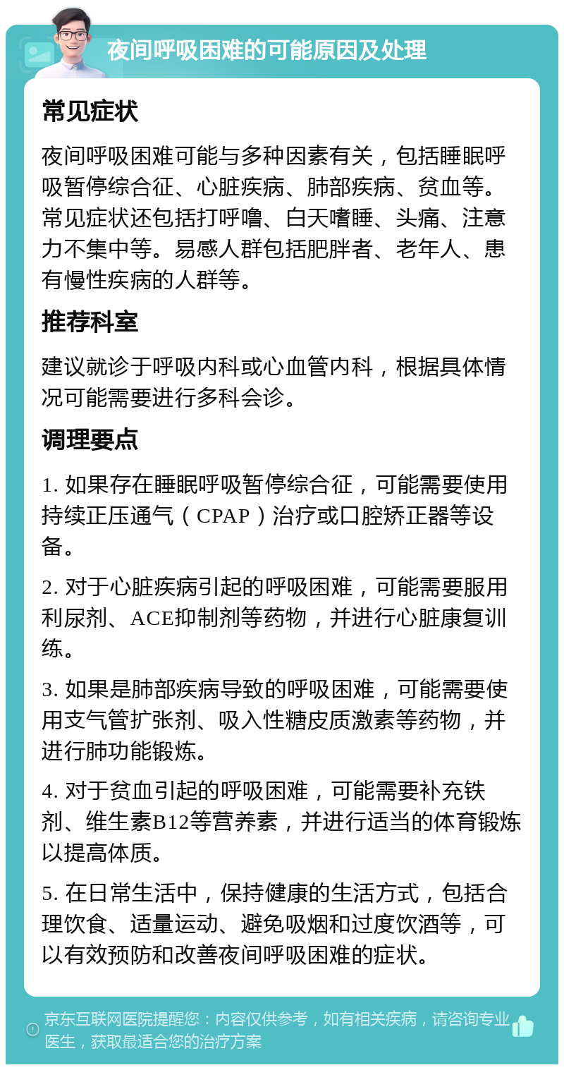 夜间呼吸困难的可能原因及处理 常见症状 夜间呼吸困难可能与多种因素有关，包括睡眠呼吸暂停综合征、心脏疾病、肺部疾病、贫血等。常见症状还包括打呼噜、白天嗜睡、头痛、注意力不集中等。易感人群包括肥胖者、老年人、患有慢性疾病的人群等。 推荐科室 建议就诊于呼吸内科或心血管内科，根据具体情况可能需要进行多科会诊。 调理要点 1. 如果存在睡眠呼吸暂停综合征，可能需要使用持续正压通气（CPAP）治疗或口腔矫正器等设备。 2. 对于心脏疾病引起的呼吸困难，可能需要服用利尿剂、ACE抑制剂等药物，并进行心脏康复训练。 3. 如果是肺部疾病导致的呼吸困难，可能需要使用支气管扩张剂、吸入性糖皮质激素等药物，并进行肺功能锻炼。 4. 对于贫血引起的呼吸困难，可能需要补充铁剂、维生素B12等营养素，并进行适当的体育锻炼以提高体质。 5. 在日常生活中，保持健康的生活方式，包括合理饮食、适量运动、避免吸烟和过度饮酒等，可以有效预防和改善夜间呼吸困难的症状。