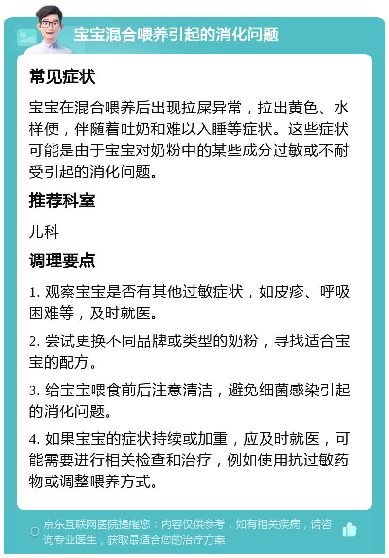 宝宝混合喂养引起的消化问题 常见症状 宝宝在混合喂养后出现拉屎异常，拉出黄色、水样便，伴随着吐奶和难以入睡等症状。这些症状可能是由于宝宝对奶粉中的某些成分过敏或不耐受引起的消化问题。 推荐科室 儿科 调理要点 1. 观察宝宝是否有其他过敏症状，如皮疹、呼吸困难等，及时就医。 2. 尝试更换不同品牌或类型的奶粉，寻找适合宝宝的配方。 3. 给宝宝喂食前后注意清洁，避免细菌感染引起的消化问题。 4. 如果宝宝的症状持续或加重，应及时就医，可能需要进行相关检查和治疗，例如使用抗过敏药物或调整喂养方式。