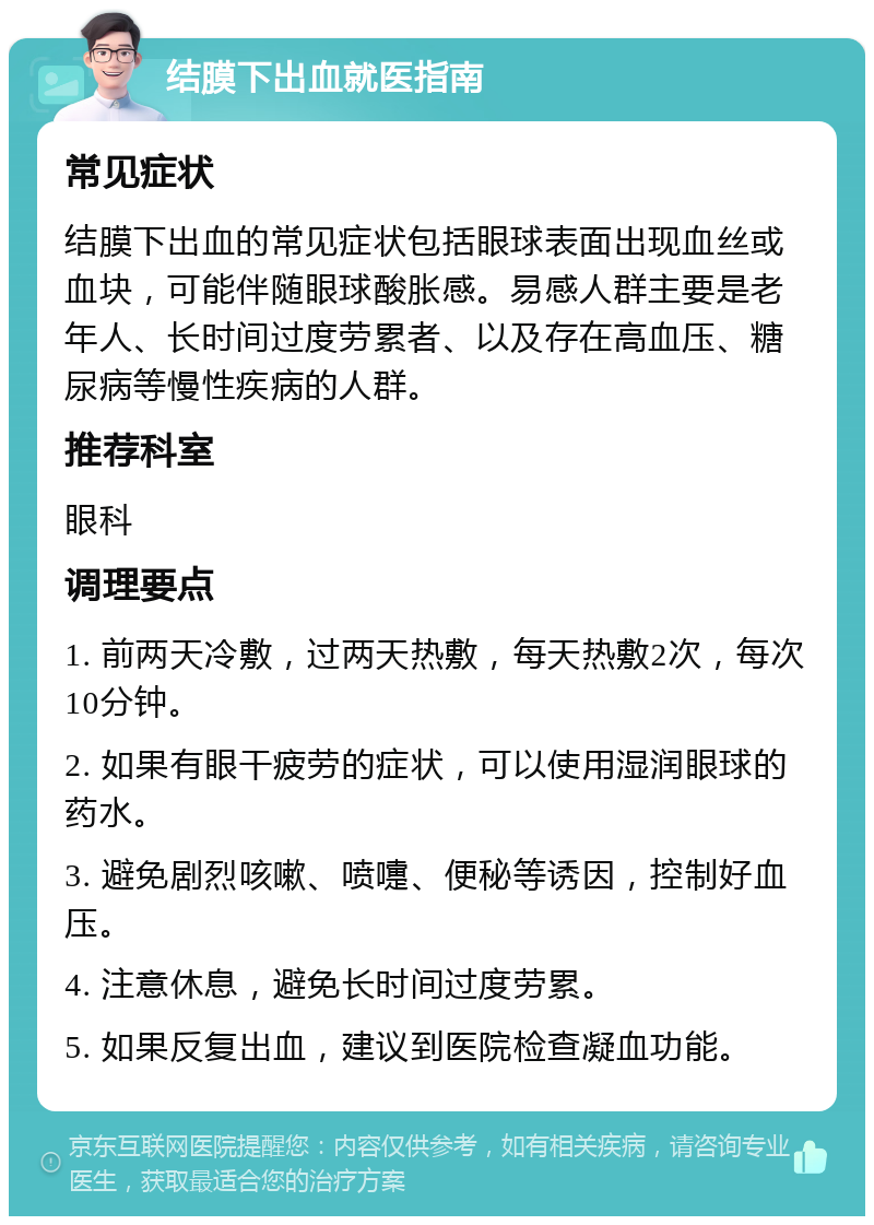 结膜下出血就医指南 常见症状 结膜下出血的常见症状包括眼球表面出现血丝或血块，可能伴随眼球酸胀感。易感人群主要是老年人、长时间过度劳累者、以及存在高血压、糖尿病等慢性疾病的人群。 推荐科室 眼科 调理要点 1. 前两天冷敷，过两天热敷，每天热敷2次，每次10分钟。 2. 如果有眼干疲劳的症状，可以使用湿润眼球的药水。 3. 避免剧烈咳嗽、喷嚏、便秘等诱因，控制好血压。 4. 注意休息，避免长时间过度劳累。 5. 如果反复出血，建议到医院检查凝血功能。