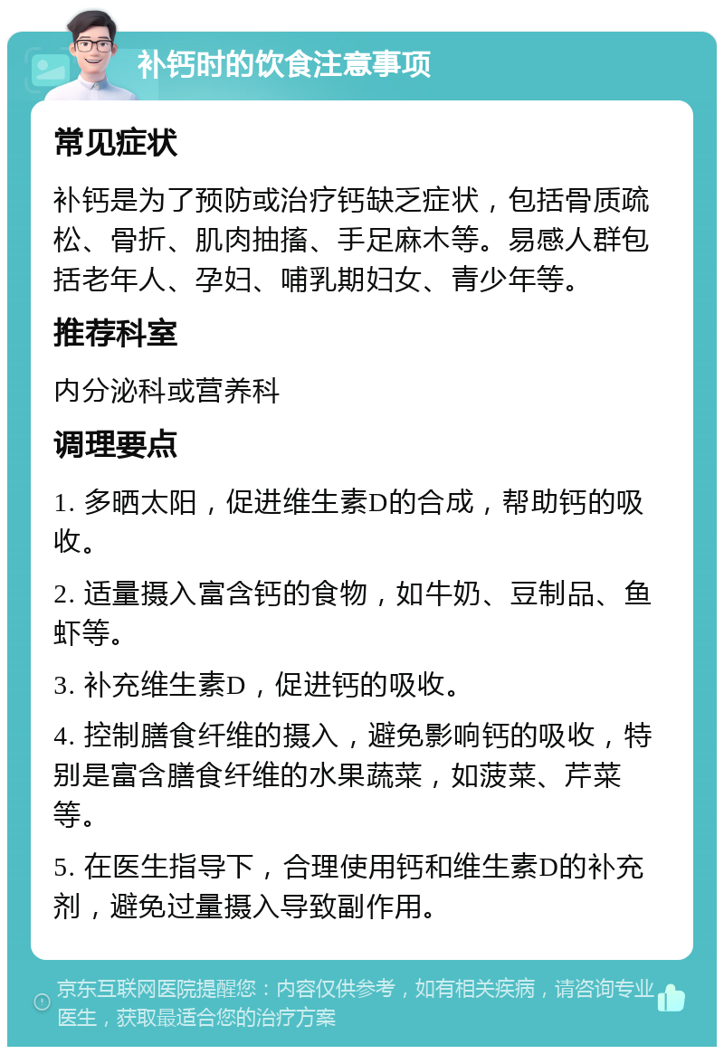 补钙时的饮食注意事项 常见症状 补钙是为了预防或治疗钙缺乏症状，包括骨质疏松、骨折、肌肉抽搐、手足麻木等。易感人群包括老年人、孕妇、哺乳期妇女、青少年等。 推荐科室 内分泌科或营养科 调理要点 1. 多晒太阳，促进维生素D的合成，帮助钙的吸收。 2. 适量摄入富含钙的食物，如牛奶、豆制品、鱼虾等。 3. 补充维生素D，促进钙的吸收。 4. 控制膳食纤维的摄入，避免影响钙的吸收，特别是富含膳食纤维的水果蔬菜，如菠菜、芹菜等。 5. 在医生指导下，合理使用钙和维生素D的补充剂，避免过量摄入导致副作用。