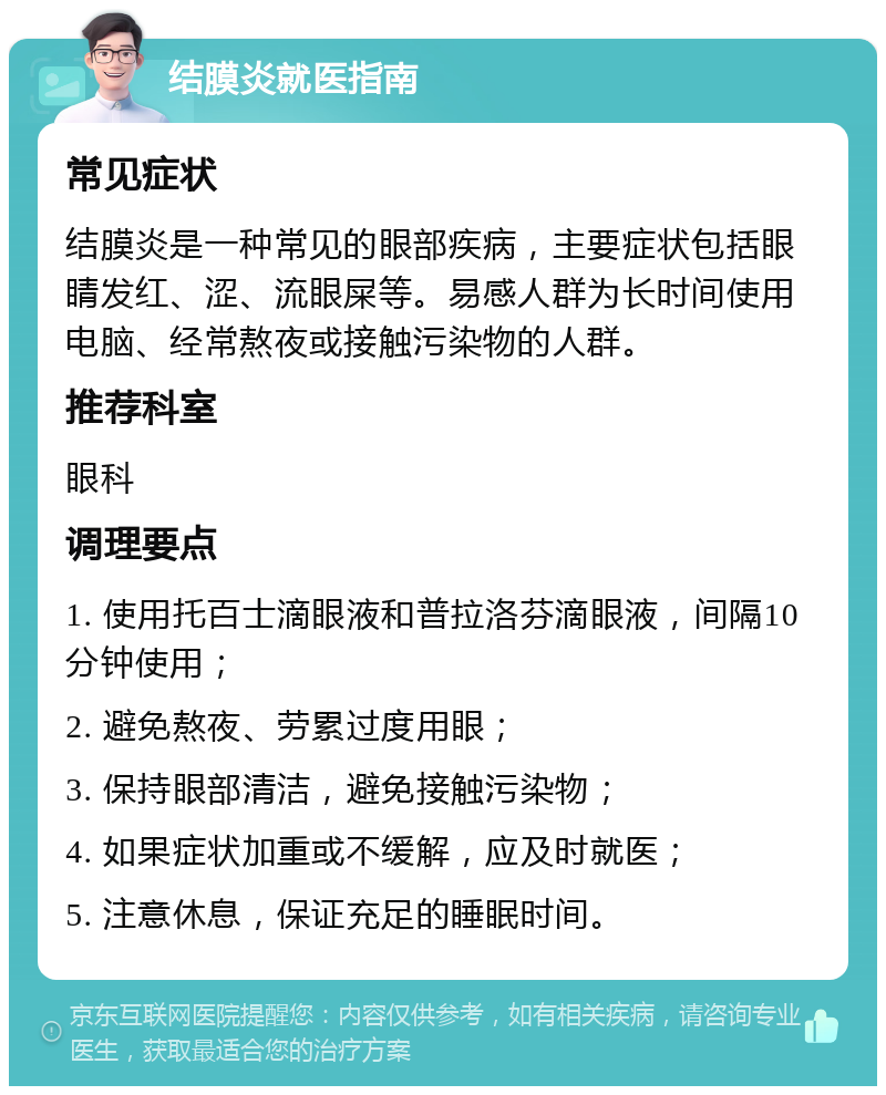 结膜炎就医指南 常见症状 结膜炎是一种常见的眼部疾病，主要症状包括眼睛发红、涩、流眼屎等。易感人群为长时间使用电脑、经常熬夜或接触污染物的人群。 推荐科室 眼科 调理要点 1. 使用托百士滴眼液和普拉洛芬滴眼液，间隔10分钟使用； 2. 避免熬夜、劳累过度用眼； 3. 保持眼部清洁，避免接触污染物； 4. 如果症状加重或不缓解，应及时就医； 5. 注意休息，保证充足的睡眠时间。