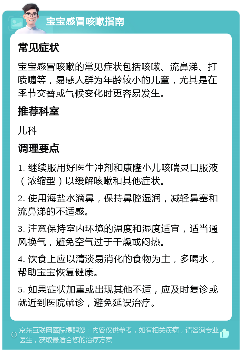 宝宝感冒咳嗽指南 常见症状 宝宝感冒咳嗽的常见症状包括咳嗽、流鼻涕、打喷嚏等，易感人群为年龄较小的儿童，尤其是在季节交替或气候变化时更容易发生。 推荐科室 儿科 调理要点 1. 继续服用好医生冲剂和康隆小儿咳喘灵口服液（浓缩型）以缓解咳嗽和其他症状。 2. 使用海盐水滴鼻，保持鼻腔湿润，减轻鼻塞和流鼻涕的不适感。 3. 注意保持室内环境的温度和湿度适宜，适当通风换气，避免空气过于干燥或闷热。 4. 饮食上应以清淡易消化的食物为主，多喝水，帮助宝宝恢复健康。 5. 如果症状加重或出现其他不适，应及时复诊或就近到医院就诊，避免延误治疗。