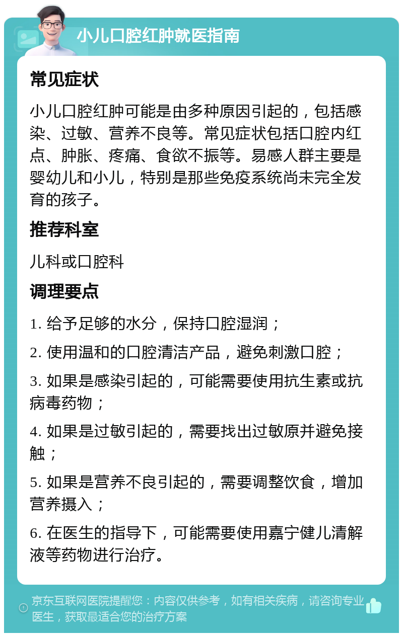 小儿口腔红肿就医指南 常见症状 小儿口腔红肿可能是由多种原因引起的，包括感染、过敏、营养不良等。常见症状包括口腔内红点、肿胀、疼痛、食欲不振等。易感人群主要是婴幼儿和小儿，特别是那些免疫系统尚未完全发育的孩子。 推荐科室 儿科或口腔科 调理要点 1. 给予足够的水分，保持口腔湿润； 2. 使用温和的口腔清洁产品，避免刺激口腔； 3. 如果是感染引起的，可能需要使用抗生素或抗病毒药物； 4. 如果是过敏引起的，需要找出过敏原并避免接触； 5. 如果是营养不良引起的，需要调整饮食，增加营养摄入； 6. 在医生的指导下，可能需要使用嘉宁健儿清解液等药物进行治疗。