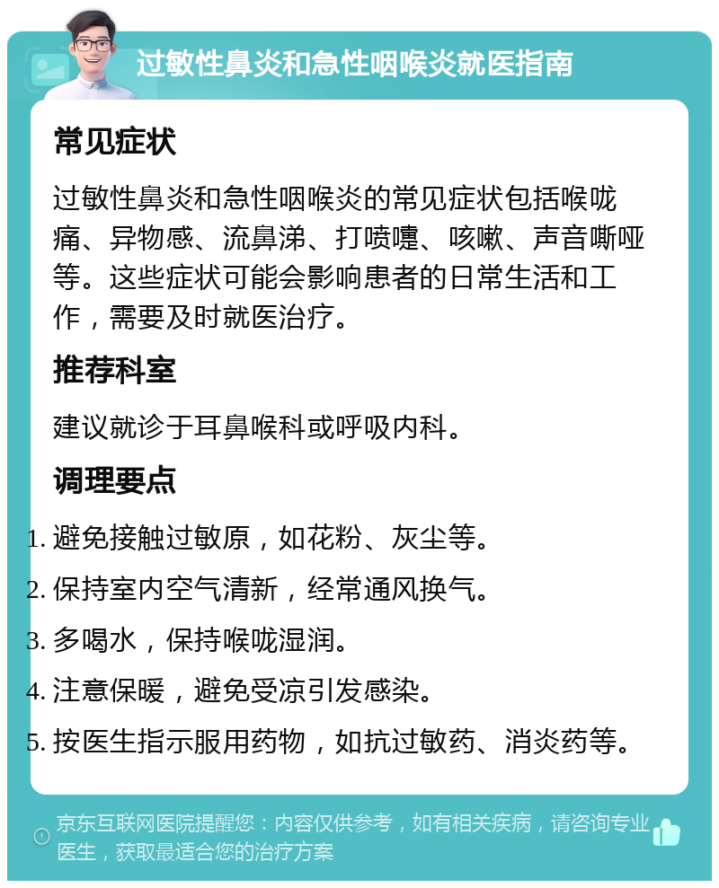 过敏性鼻炎和急性咽喉炎就医指南 常见症状 过敏性鼻炎和急性咽喉炎的常见症状包括喉咙痛、异物感、流鼻涕、打喷嚏、咳嗽、声音嘶哑等。这些症状可能会影响患者的日常生活和工作，需要及时就医治疗。 推荐科室 建议就诊于耳鼻喉科或呼吸内科。 调理要点 避免接触过敏原，如花粉、灰尘等。 保持室内空气清新，经常通风换气。 多喝水，保持喉咙湿润。 注意保暖，避免受凉引发感染。 按医生指示服用药物，如抗过敏药、消炎药等。