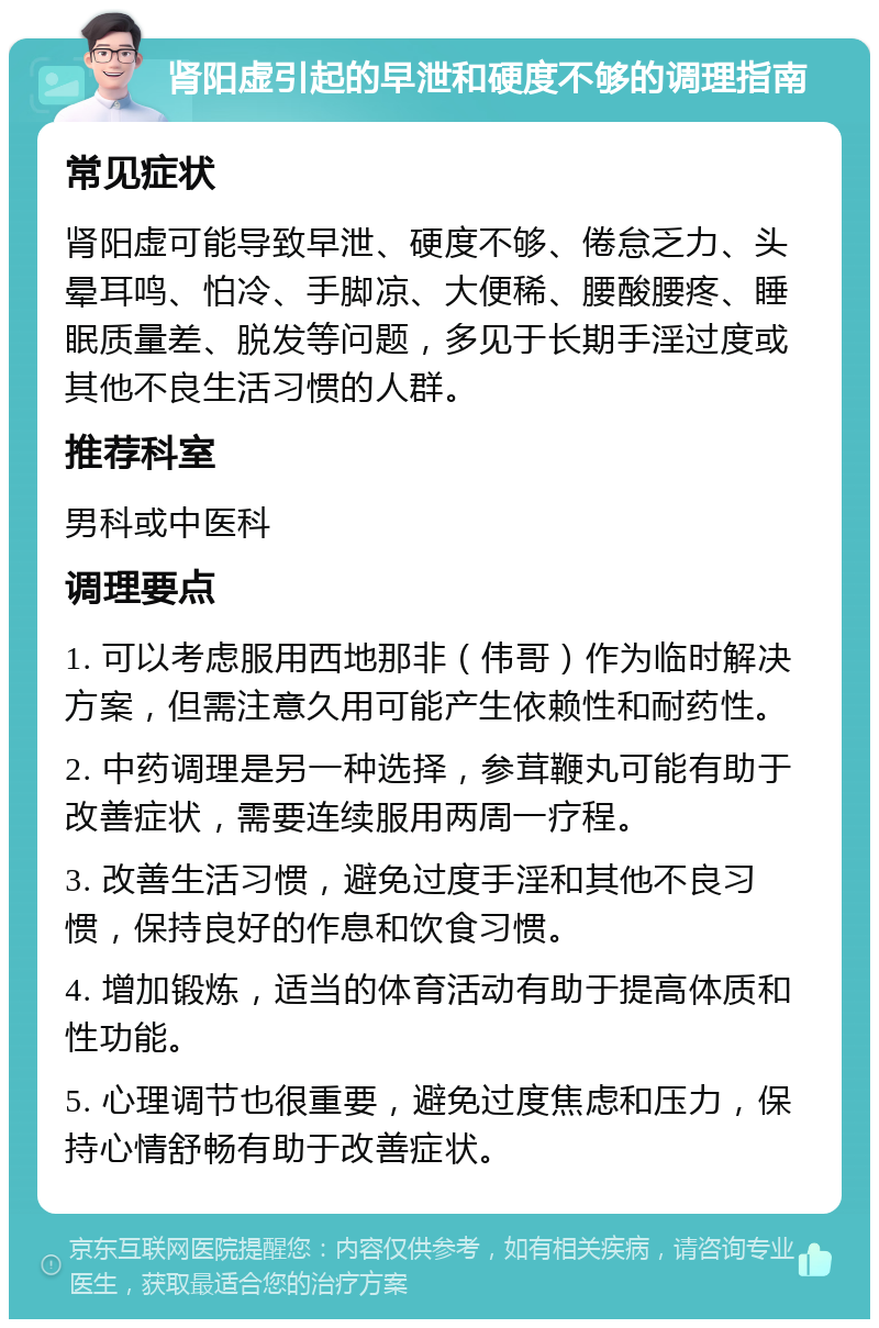 肾阳虚引起的早泄和硬度不够的调理指南 常见症状 肾阳虚可能导致早泄、硬度不够、倦怠乏力、头晕耳鸣、怕冷、手脚凉、大便稀、腰酸腰疼、睡眠质量差、脱发等问题，多见于长期手淫过度或其他不良生活习惯的人群。 推荐科室 男科或中医科 调理要点 1. 可以考虑服用西地那非（伟哥）作为临时解决方案，但需注意久用可能产生依赖性和耐药性。 2. 中药调理是另一种选择，参茸鞭丸可能有助于改善症状，需要连续服用两周一疗程。 3. 改善生活习惯，避免过度手淫和其他不良习惯，保持良好的作息和饮食习惯。 4. 增加锻炼，适当的体育活动有助于提高体质和性功能。 5. 心理调节也很重要，避免过度焦虑和压力，保持心情舒畅有助于改善症状。