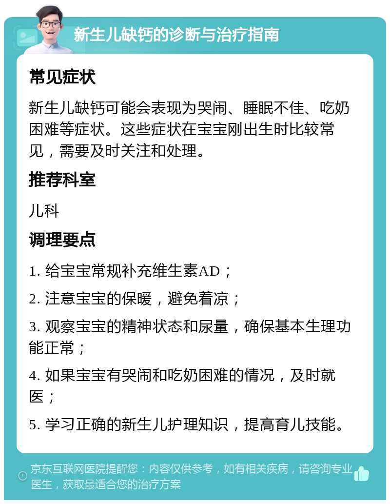 新生儿缺钙的诊断与治疗指南 常见症状 新生儿缺钙可能会表现为哭闹、睡眠不佳、吃奶困难等症状。这些症状在宝宝刚出生时比较常见，需要及时关注和处理。 推荐科室 儿科 调理要点 1. 给宝宝常规补充维生素AD； 2. 注意宝宝的保暖，避免着凉； 3. 观察宝宝的精神状态和尿量，确保基本生理功能正常； 4. 如果宝宝有哭闹和吃奶困难的情况，及时就医； 5. 学习正确的新生儿护理知识，提高育儿技能。