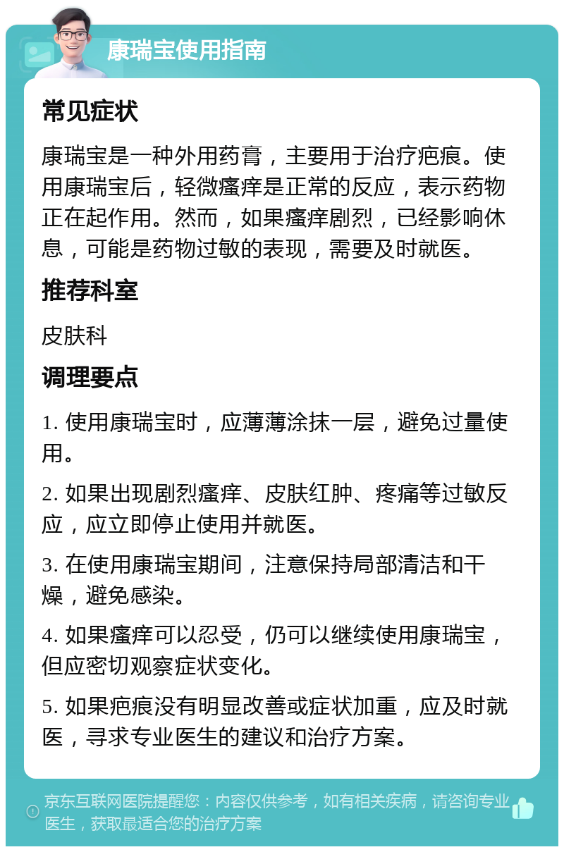 康瑞宝使用指南 常见症状 康瑞宝是一种外用药膏，主要用于治疗疤痕。使用康瑞宝后，轻微瘙痒是正常的反应，表示药物正在起作用。然而，如果瘙痒剧烈，已经影响休息，可能是药物过敏的表现，需要及时就医。 推荐科室 皮肤科 调理要点 1. 使用康瑞宝时，应薄薄涂抹一层，避免过量使用。 2. 如果出现剧烈瘙痒、皮肤红肿、疼痛等过敏反应，应立即停止使用并就医。 3. 在使用康瑞宝期间，注意保持局部清洁和干燥，避免感染。 4. 如果瘙痒可以忍受，仍可以继续使用康瑞宝，但应密切观察症状变化。 5. 如果疤痕没有明显改善或症状加重，应及时就医，寻求专业医生的建议和治疗方案。