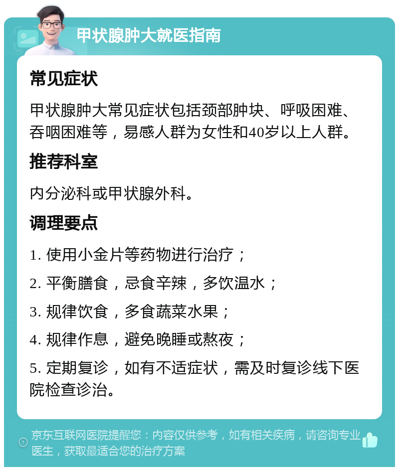 甲状腺肿大就医指南 常见症状 甲状腺肿大常见症状包括颈部肿块、呼吸困难、吞咽困难等，易感人群为女性和40岁以上人群。 推荐科室 内分泌科或甲状腺外科。 调理要点 1. 使用小金片等药物进行治疗； 2. 平衡膳食，忌食辛辣，多饮温水； 3. 规律饮食，多食蔬菜水果； 4. 规律作息，避免晚睡或熬夜； 5. 定期复诊，如有不适症状，需及时复诊线下医院检查诊治。