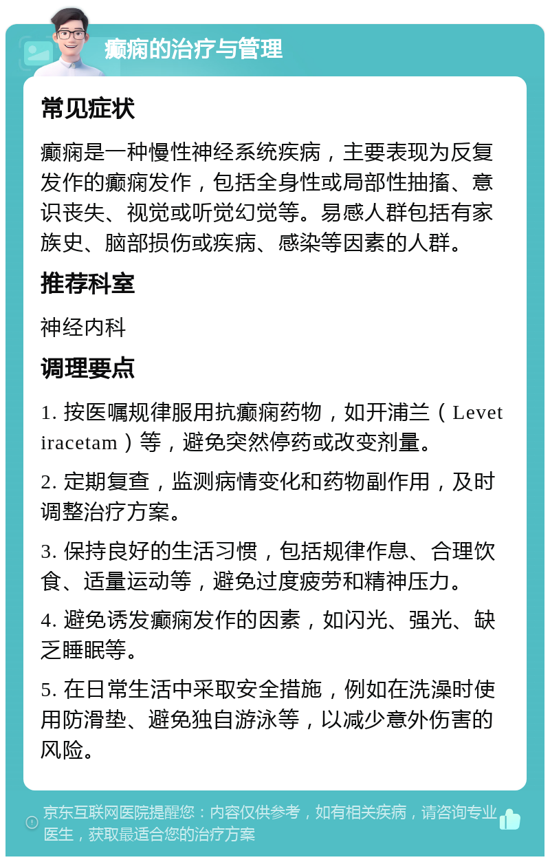 癫痫的治疗与管理 常见症状 癫痫是一种慢性神经系统疾病，主要表现为反复发作的癫痫发作，包括全身性或局部性抽搐、意识丧失、视觉或听觉幻觉等。易感人群包括有家族史、脑部损伤或疾病、感染等因素的人群。 推荐科室 神经内科 调理要点 1. 按医嘱规律服用抗癫痫药物，如开浦兰（Levetiracetam）等，避免突然停药或改变剂量。 2. 定期复查，监测病情变化和药物副作用，及时调整治疗方案。 3. 保持良好的生活习惯，包括规律作息、合理饮食、适量运动等，避免过度疲劳和精神压力。 4. 避免诱发癫痫发作的因素，如闪光、强光、缺乏睡眠等。 5. 在日常生活中采取安全措施，例如在洗澡时使用防滑垫、避免独自游泳等，以减少意外伤害的风险。