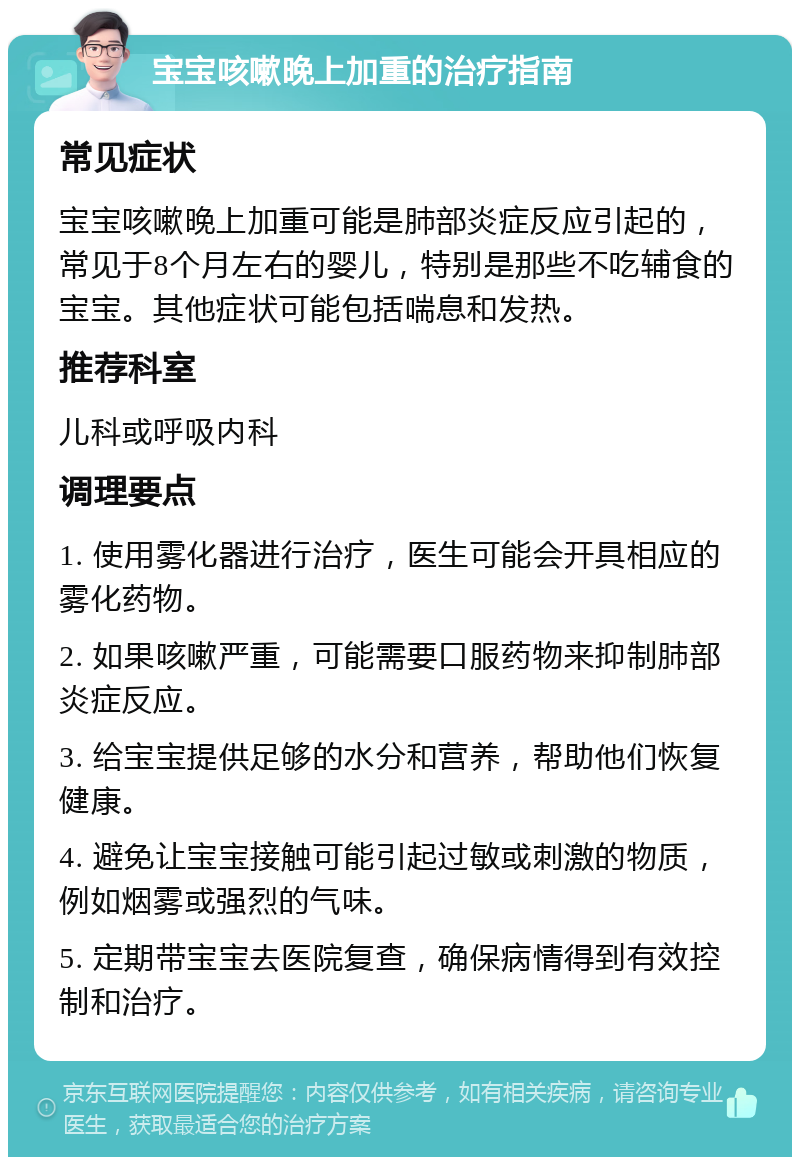 宝宝咳嗽晚上加重的治疗指南 常见症状 宝宝咳嗽晚上加重可能是肺部炎症反应引起的，常见于8个月左右的婴儿，特别是那些不吃辅食的宝宝。其他症状可能包括喘息和发热。 推荐科室 儿科或呼吸内科 调理要点 1. 使用雾化器进行治疗，医生可能会开具相应的雾化药物。 2. 如果咳嗽严重，可能需要口服药物来抑制肺部炎症反应。 3. 给宝宝提供足够的水分和营养，帮助他们恢复健康。 4. 避免让宝宝接触可能引起过敏或刺激的物质，例如烟雾或强烈的气味。 5. 定期带宝宝去医院复查，确保病情得到有效控制和治疗。