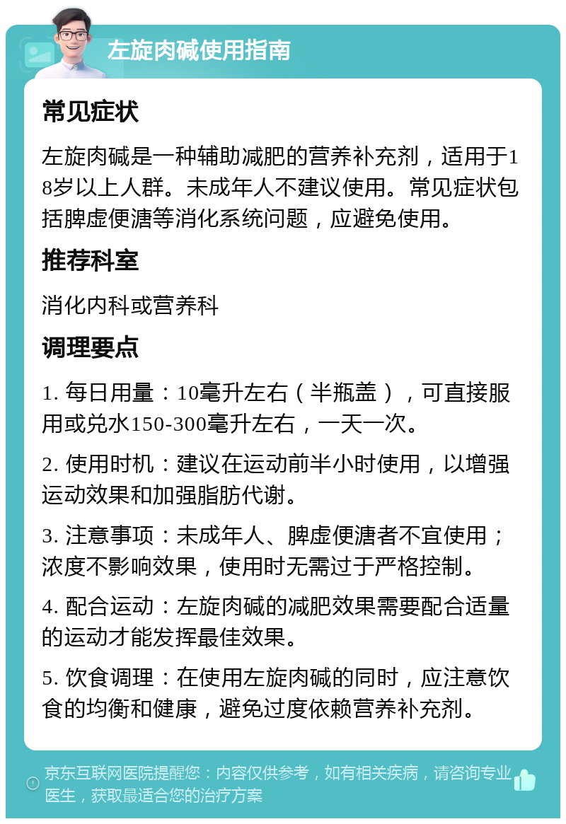 左旋肉碱使用指南 常见症状 左旋肉碱是一种辅助减肥的营养补充剂，适用于18岁以上人群。未成年人不建议使用。常见症状包括脾虚便溏等消化系统问题，应避免使用。 推荐科室 消化内科或营养科 调理要点 1. 每日用量：10毫升左右（半瓶盖），可直接服用或兑水150-300毫升左右，一天一次。 2. 使用时机：建议在运动前半小时使用，以增强运动效果和加强脂肪代谢。 3. 注意事项：未成年人、脾虚便溏者不宜使用；浓度不影响效果，使用时无需过于严格控制。 4. 配合运动：左旋肉碱的减肥效果需要配合适量的运动才能发挥最佳效果。 5. 饮食调理：在使用左旋肉碱的同时，应注意饮食的均衡和健康，避免过度依赖营养补充剂。