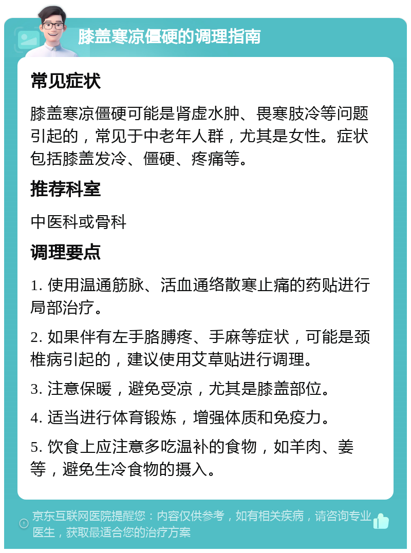 膝盖寒凉僵硬的调理指南 常见症状 膝盖寒凉僵硬可能是肾虚水肿、畏寒肢冷等问题引起的，常见于中老年人群，尤其是女性。症状包括膝盖发冷、僵硬、疼痛等。 推荐科室 中医科或骨科 调理要点 1. 使用温通筋脉、活血通络散寒止痛的药贴进行局部治疗。 2. 如果伴有左手胳膊疼、手麻等症状，可能是颈椎病引起的，建议使用艾草贴进行调理。 3. 注意保暖，避免受凉，尤其是膝盖部位。 4. 适当进行体育锻炼，增强体质和免疫力。 5. 饮食上应注意多吃温补的食物，如羊肉、姜等，避免生冷食物的摄入。