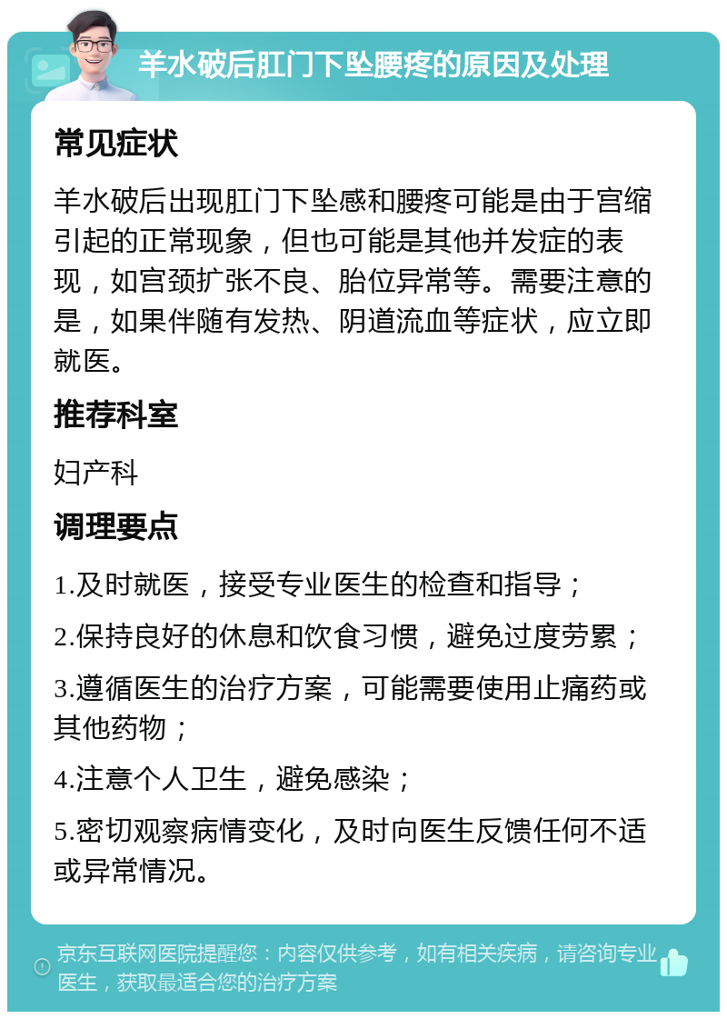 羊水破后肛门下坠腰疼的原因及处理 常见症状 羊水破后出现肛门下坠感和腰疼可能是由于宫缩引起的正常现象，但也可能是其他并发症的表现，如宫颈扩张不良、胎位异常等。需要注意的是，如果伴随有发热、阴道流血等症状，应立即就医。 推荐科室 妇产科 调理要点 1.及时就医，接受专业医生的检查和指导； 2.保持良好的休息和饮食习惯，避免过度劳累； 3.遵循医生的治疗方案，可能需要使用止痛药或其他药物； 4.注意个人卫生，避免感染； 5.密切观察病情变化，及时向医生反馈任何不适或异常情况。