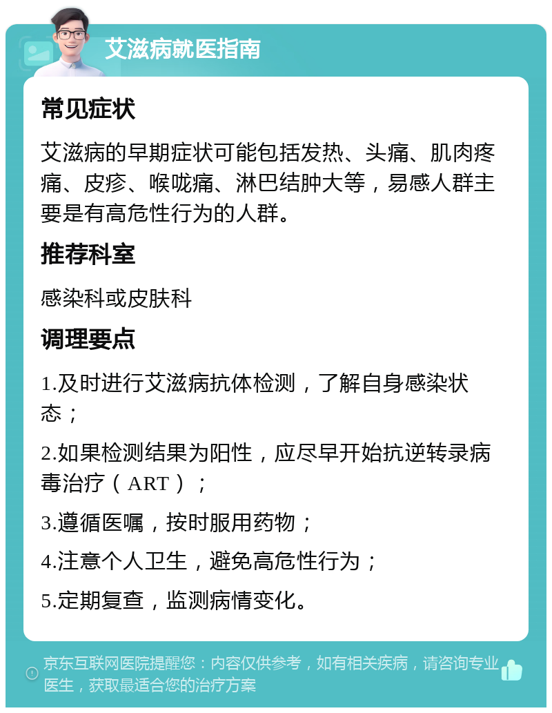 艾滋病就医指南 常见症状 艾滋病的早期症状可能包括发热、头痛、肌肉疼痛、皮疹、喉咙痛、淋巴结肿大等，易感人群主要是有高危性行为的人群。 推荐科室 感染科或皮肤科 调理要点 1.及时进行艾滋病抗体检测，了解自身感染状态； 2.如果检测结果为阳性，应尽早开始抗逆转录病毒治疗（ART）； 3.遵循医嘱，按时服用药物； 4.注意个人卫生，避免高危性行为； 5.定期复查，监测病情变化。