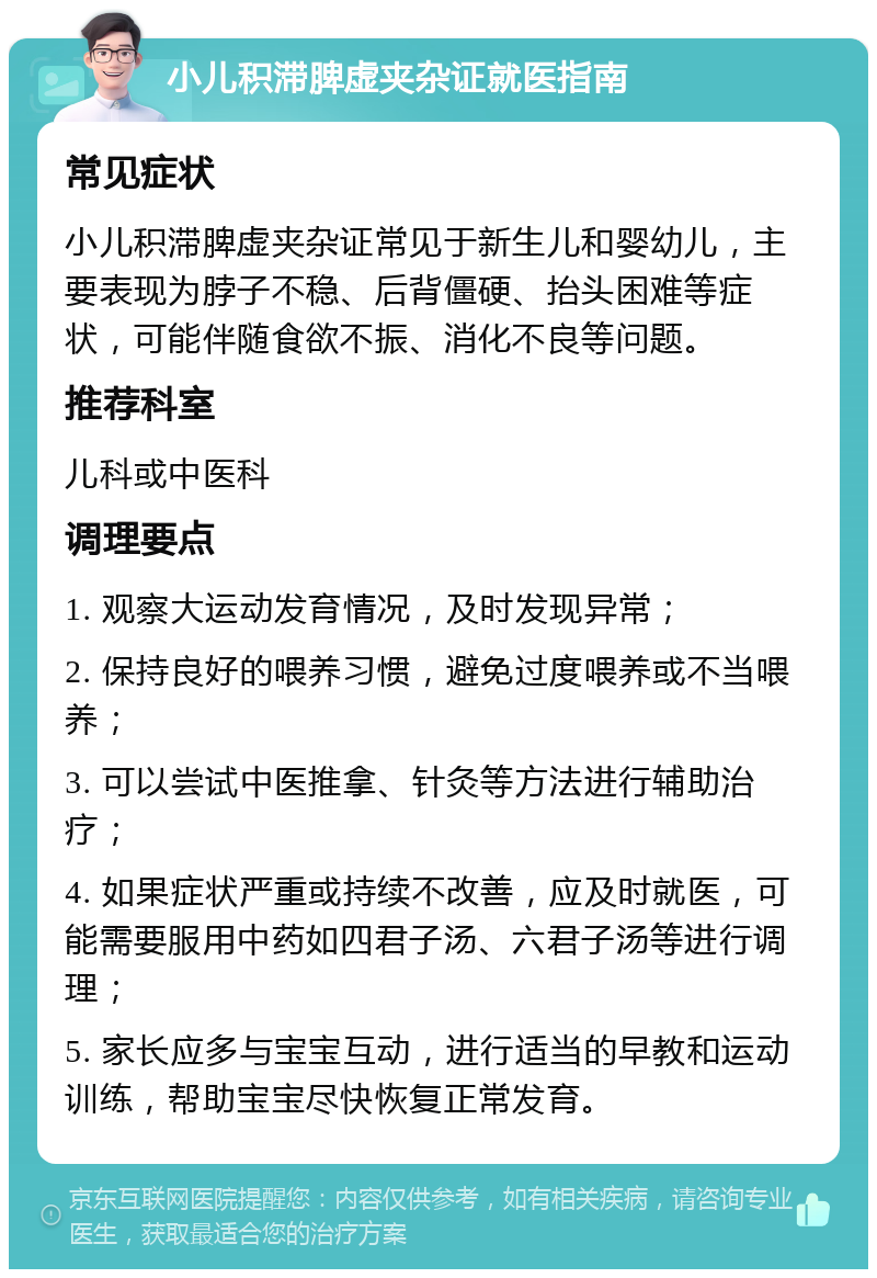 小儿积滞脾虚夹杂证就医指南 常见症状 小儿积滞脾虚夹杂证常见于新生儿和婴幼儿，主要表现为脖子不稳、后背僵硬、抬头困难等症状，可能伴随食欲不振、消化不良等问题。 推荐科室 儿科或中医科 调理要点 1. 观察大运动发育情况，及时发现异常； 2. 保持良好的喂养习惯，避免过度喂养或不当喂养； 3. 可以尝试中医推拿、针灸等方法进行辅助治疗； 4. 如果症状严重或持续不改善，应及时就医，可能需要服用中药如四君子汤、六君子汤等进行调理； 5. 家长应多与宝宝互动，进行适当的早教和运动训练，帮助宝宝尽快恢复正常发育。