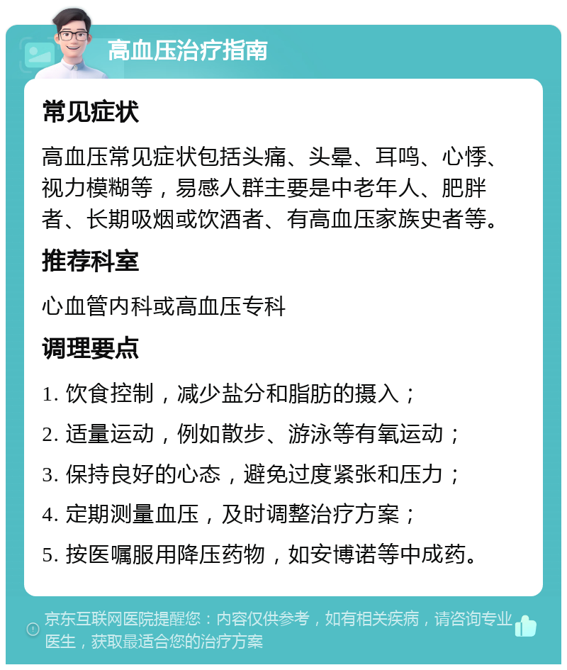 高血压治疗指南 常见症状 高血压常见症状包括头痛、头晕、耳鸣、心悸、视力模糊等，易感人群主要是中老年人、肥胖者、长期吸烟或饮酒者、有高血压家族史者等。 推荐科室 心血管内科或高血压专科 调理要点 1. 饮食控制，减少盐分和脂肪的摄入； 2. 适量运动，例如散步、游泳等有氧运动； 3. 保持良好的心态，避免过度紧张和压力； 4. 定期测量血压，及时调整治疗方案； 5. 按医嘱服用降压药物，如安博诺等中成药。