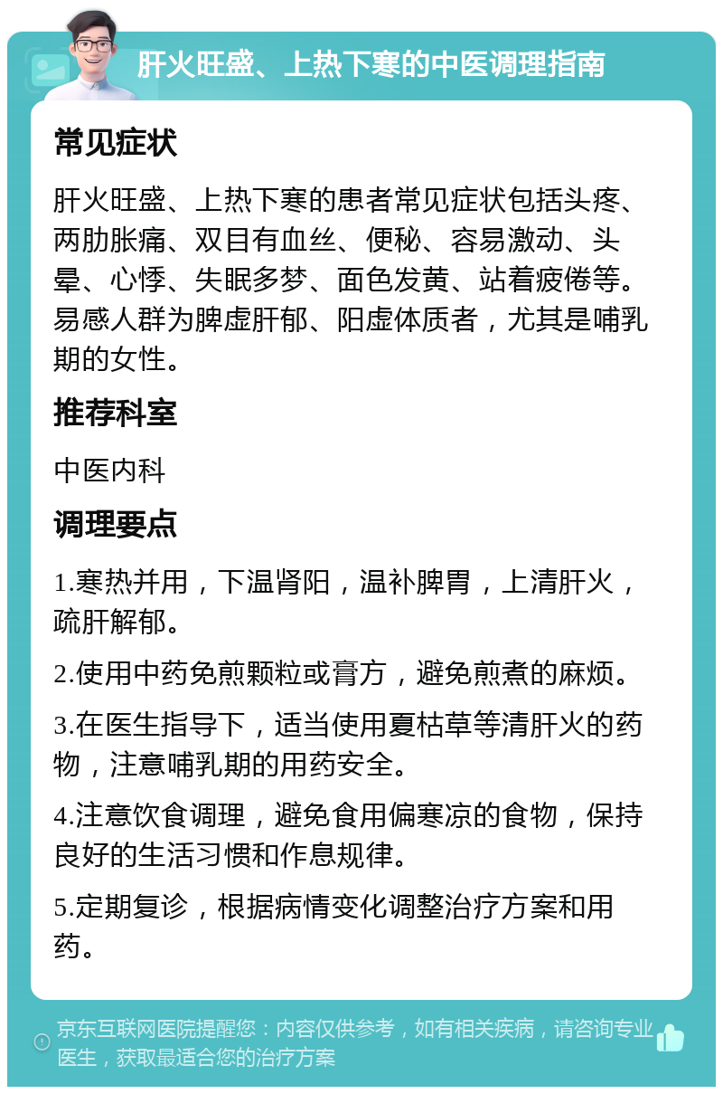 肝火旺盛、上热下寒的中医调理指南 常见症状 肝火旺盛、上热下寒的患者常见症状包括头疼、两肋胀痛、双目有血丝、便秘、容易激动、头晕、心悸、失眠多梦、面色发黄、站着疲倦等。易感人群为脾虚肝郁、阳虚体质者，尤其是哺乳期的女性。 推荐科室 中医内科 调理要点 1.寒热并用，下温肾阳，温补脾胃，上清肝火，疏肝解郁。 2.使用中药免煎颗粒或膏方，避免煎煮的麻烦。 3.在医生指导下，适当使用夏枯草等清肝火的药物，注意哺乳期的用药安全。 4.注意饮食调理，避免食用偏寒凉的食物，保持良好的生活习惯和作息规律。 5.定期复诊，根据病情变化调整治疗方案和用药。