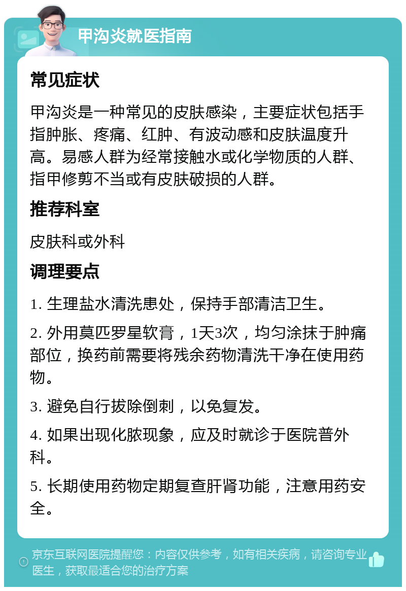 甲沟炎就医指南 常见症状 甲沟炎是一种常见的皮肤感染，主要症状包括手指肿胀、疼痛、红肿、有波动感和皮肤温度升高。易感人群为经常接触水或化学物质的人群、指甲修剪不当或有皮肤破损的人群。 推荐科室 皮肤科或外科 调理要点 1. 生理盐水清洗患处，保持手部清洁卫生。 2. 外用莫匹罗星软膏，1天3次，均匀涂抹于肿痛部位，换药前需要将残余药物清洗干净在使用药物。 3. 避免自行拔除倒刺，以免复发。 4. 如果出现化脓现象，应及时就诊于医院普外科。 5. 长期使用药物定期复查肝肾功能，注意用药安全。