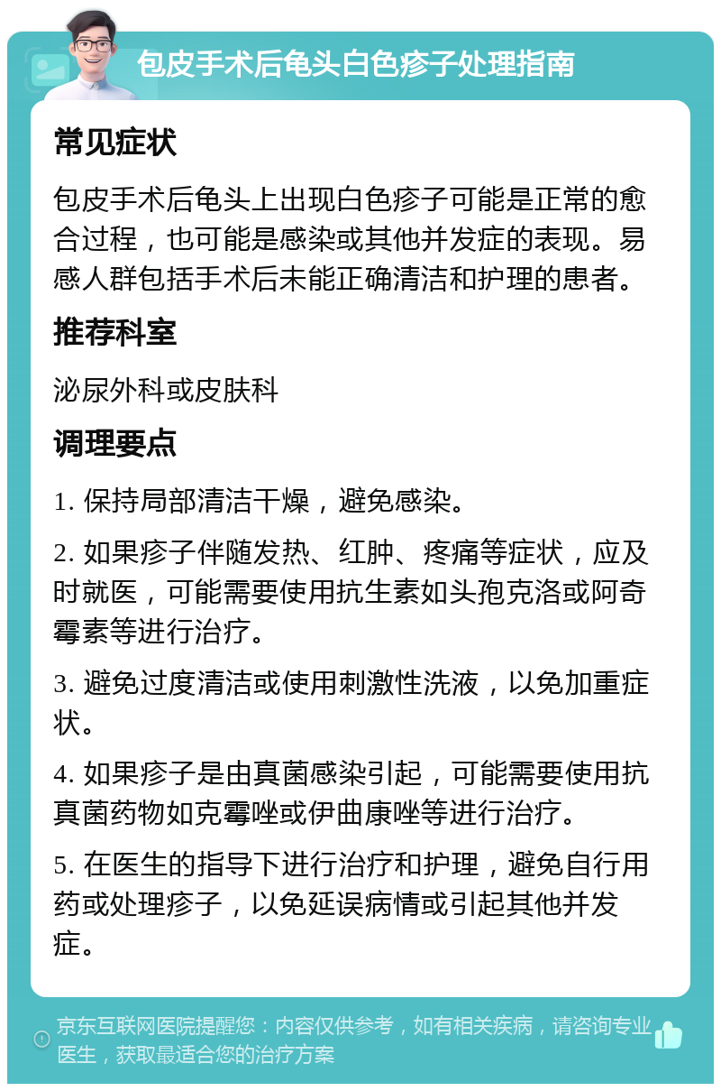 包皮手术后龟头白色疹子处理指南 常见症状 包皮手术后龟头上出现白色疹子可能是正常的愈合过程，也可能是感染或其他并发症的表现。易感人群包括手术后未能正确清洁和护理的患者。 推荐科室 泌尿外科或皮肤科 调理要点 1. 保持局部清洁干燥，避免感染。 2. 如果疹子伴随发热、红肿、疼痛等症状，应及时就医，可能需要使用抗生素如头孢克洛或阿奇霉素等进行治疗。 3. 避免过度清洁或使用刺激性洗液，以免加重症状。 4. 如果疹子是由真菌感染引起，可能需要使用抗真菌药物如克霉唑或伊曲康唑等进行治疗。 5. 在医生的指导下进行治疗和护理，避免自行用药或处理疹子，以免延误病情或引起其他并发症。