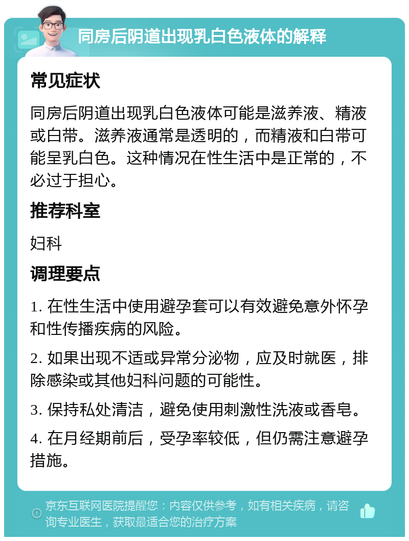 同房后阴道出现乳白色液体的解释 常见症状 同房后阴道出现乳白色液体可能是滋养液、精液或白带。滋养液通常是透明的，而精液和白带可能呈乳白色。这种情况在性生活中是正常的，不必过于担心。 推荐科室 妇科 调理要点 1. 在性生活中使用避孕套可以有效避免意外怀孕和性传播疾病的风险。 2. 如果出现不适或异常分泌物，应及时就医，排除感染或其他妇科问题的可能性。 3. 保持私处清洁，避免使用刺激性洗液或香皂。 4. 在月经期前后，受孕率较低，但仍需注意避孕措施。