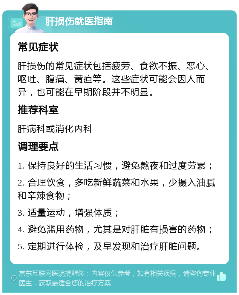 肝损伤就医指南 常见症状 肝损伤的常见症状包括疲劳、食欲不振、恶心、呕吐、腹痛、黄疸等。这些症状可能会因人而异，也可能在早期阶段并不明显。 推荐科室 肝病科或消化内科 调理要点 1. 保持良好的生活习惯，避免熬夜和过度劳累； 2. 合理饮食，多吃新鲜蔬菜和水果，少摄入油腻和辛辣食物； 3. 适量运动，增强体质； 4. 避免滥用药物，尤其是对肝脏有损害的药物； 5. 定期进行体检，及早发现和治疗肝脏问题。