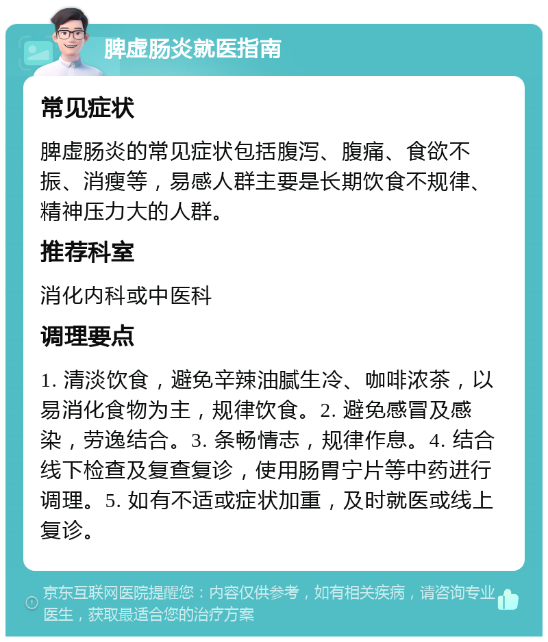 脾虚肠炎就医指南 常见症状 脾虚肠炎的常见症状包括腹泻、腹痛、食欲不振、消瘦等，易感人群主要是长期饮食不规律、精神压力大的人群。 推荐科室 消化内科或中医科 调理要点 1. 清淡饮食，避免辛辣油腻生冷、咖啡浓茶，以易消化食物为主，规律饮食。2. 避免感冒及感染，劳逸结合。3. 条畅情志，规律作息。4. 结合线下检查及复查复诊，使用肠胃宁片等中药进行调理。5. 如有不适或症状加重，及时就医或线上复诊。