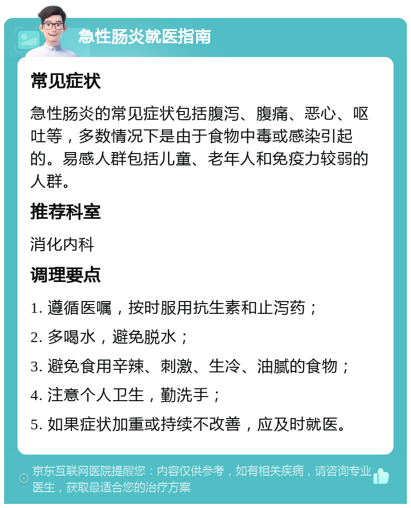 急性肠炎就医指南 常见症状 急性肠炎的常见症状包括腹泻、腹痛、恶心、呕吐等，多数情况下是由于食物中毒或感染引起的。易感人群包括儿童、老年人和免疫力较弱的人群。 推荐科室 消化内科 调理要点 1. 遵循医嘱，按时服用抗生素和止泻药； 2. 多喝水，避免脱水； 3. 避免食用辛辣、刺激、生冷、油腻的食物； 4. 注意个人卫生，勤洗手； 5. 如果症状加重或持续不改善，应及时就医。