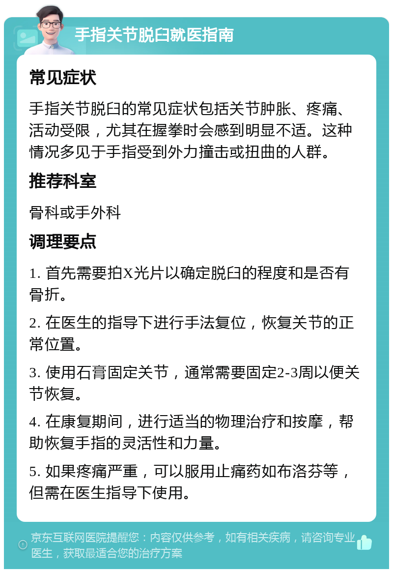 手指关节脱臼就医指南 常见症状 手指关节脱臼的常见症状包括关节肿胀、疼痛、活动受限，尤其在握拳时会感到明显不适。这种情况多见于手指受到外力撞击或扭曲的人群。 推荐科室 骨科或手外科 调理要点 1. 首先需要拍X光片以确定脱臼的程度和是否有骨折。 2. 在医生的指导下进行手法复位，恢复关节的正常位置。 3. 使用石膏固定关节，通常需要固定2-3周以便关节恢复。 4. 在康复期间，进行适当的物理治疗和按摩，帮助恢复手指的灵活性和力量。 5. 如果疼痛严重，可以服用止痛药如布洛芬等，但需在医生指导下使用。