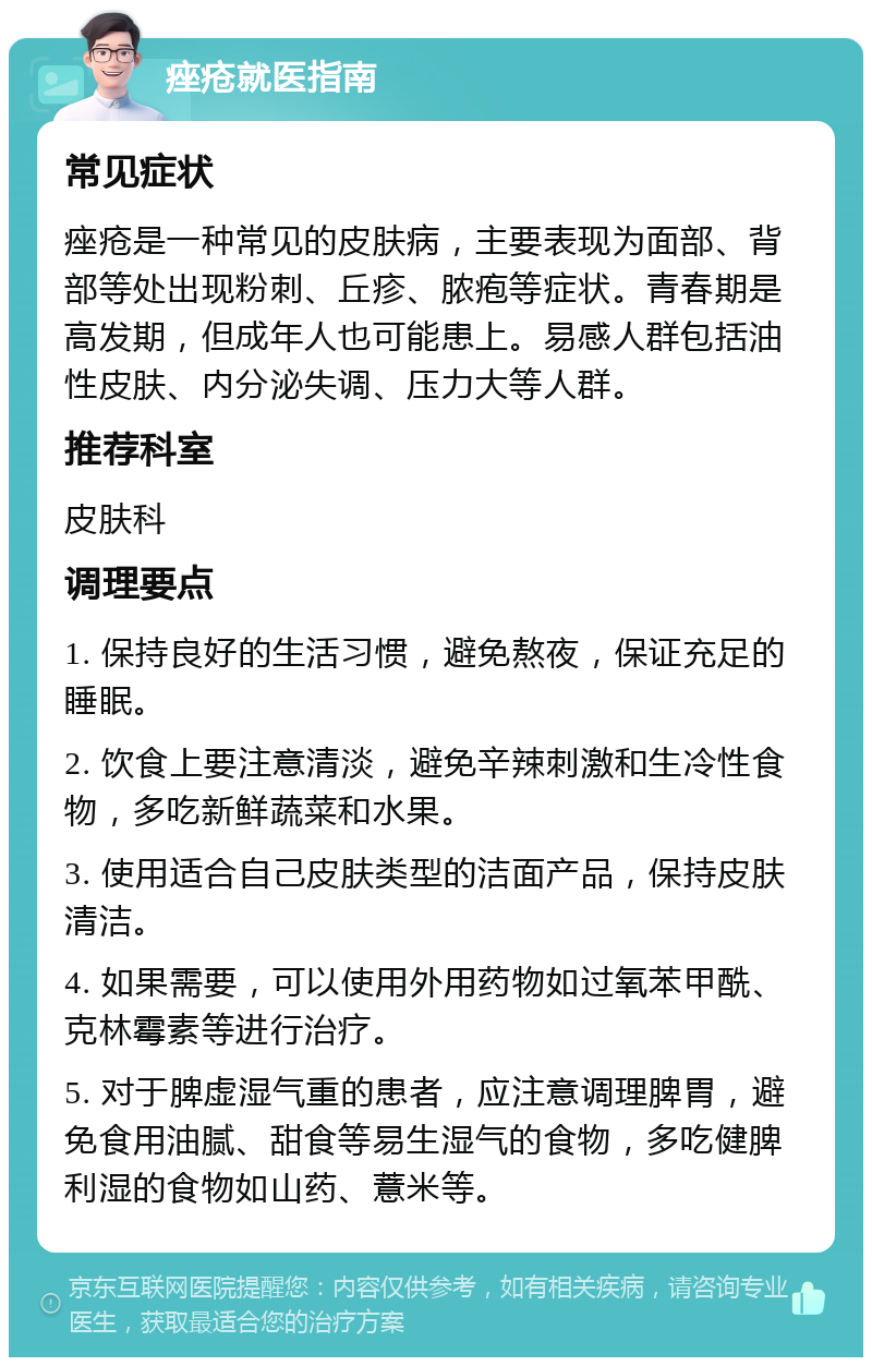 痤疮就医指南 常见症状 痤疮是一种常见的皮肤病，主要表现为面部、背部等处出现粉刺、丘疹、脓疱等症状。青春期是高发期，但成年人也可能患上。易感人群包括油性皮肤、内分泌失调、压力大等人群。 推荐科室 皮肤科 调理要点 1. 保持良好的生活习惯，避免熬夜，保证充足的睡眠。 2. 饮食上要注意清淡，避免辛辣刺激和生冷性食物，多吃新鲜蔬菜和水果。 3. 使用适合自己皮肤类型的洁面产品，保持皮肤清洁。 4. 如果需要，可以使用外用药物如过氧苯甲酰、克林霉素等进行治疗。 5. 对于脾虚湿气重的患者，应注意调理脾胃，避免食用油腻、甜食等易生湿气的食物，多吃健脾利湿的食物如山药、薏米等。