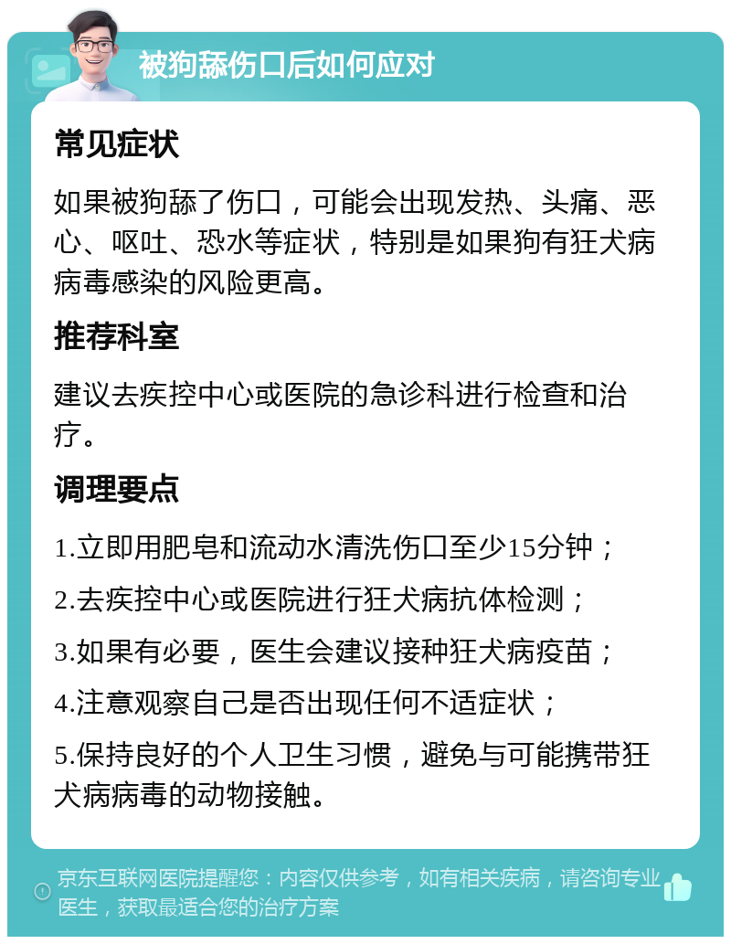 被狗舔伤口后如何应对 常见症状 如果被狗舔了伤口，可能会出现发热、头痛、恶心、呕吐、恐水等症状，特别是如果狗有狂犬病病毒感染的风险更高。 推荐科室 建议去疾控中心或医院的急诊科进行检查和治疗。 调理要点 1.立即用肥皂和流动水清洗伤口至少15分钟； 2.去疾控中心或医院进行狂犬病抗体检测； 3.如果有必要，医生会建议接种狂犬病疫苗； 4.注意观察自己是否出现任何不适症状； 5.保持良好的个人卫生习惯，避免与可能携带狂犬病病毒的动物接触。