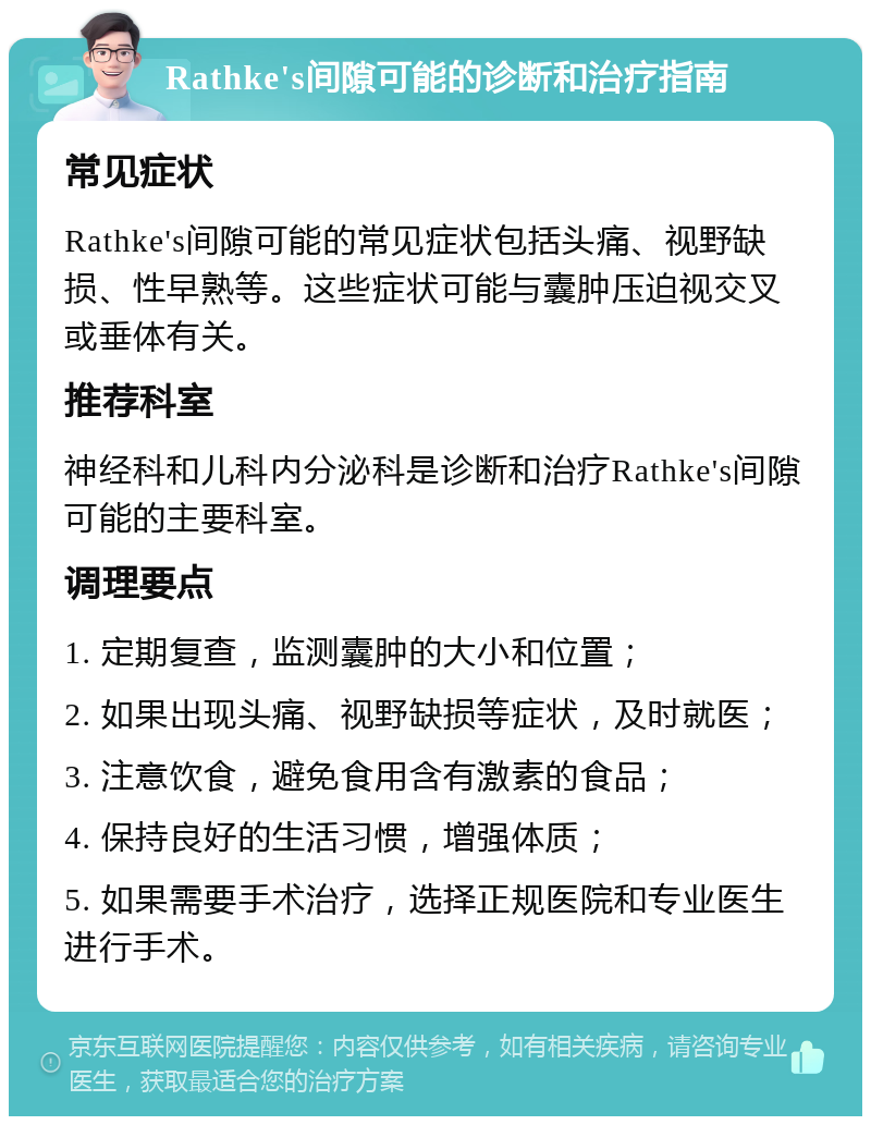 Rathke's间隙可能的诊断和治疗指南 常见症状 Rathke's间隙可能的常见症状包括头痛、视野缺损、性早熟等。这些症状可能与囊肿压迫视交叉或垂体有关。 推荐科室 神经科和儿科内分泌科是诊断和治疗Rathke's间隙可能的主要科室。 调理要点 1. 定期复查，监测囊肿的大小和位置； 2. 如果出现头痛、视野缺损等症状，及时就医； 3. 注意饮食，避免食用含有激素的食品； 4. 保持良好的生活习惯，增强体质； 5. 如果需要手术治疗，选择正规医院和专业医生进行手术。