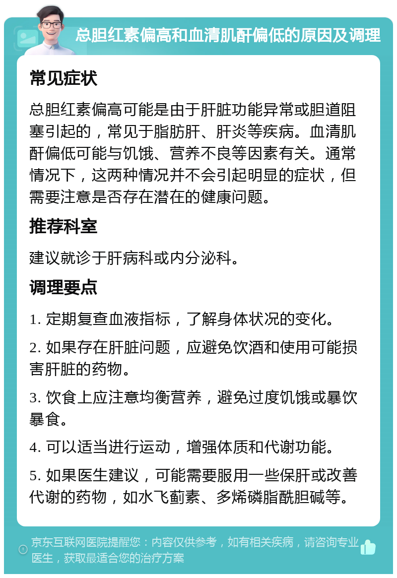 总胆红素偏高和血清肌酐偏低的原因及调理 常见症状 总胆红素偏高可能是由于肝脏功能异常或胆道阻塞引起的，常见于脂肪肝、肝炎等疾病。血清肌酐偏低可能与饥饿、营养不良等因素有关。通常情况下，这两种情况并不会引起明显的症状，但需要注意是否存在潜在的健康问题。 推荐科室 建议就诊于肝病科或内分泌科。 调理要点 1. 定期复查血液指标，了解身体状况的变化。 2. 如果存在肝脏问题，应避免饮酒和使用可能损害肝脏的药物。 3. 饮食上应注意均衡营养，避免过度饥饿或暴饮暴食。 4. 可以适当进行运动，增强体质和代谢功能。 5. 如果医生建议，可能需要服用一些保肝或改善代谢的药物，如水飞蓟素、多烯磷脂酰胆碱等。