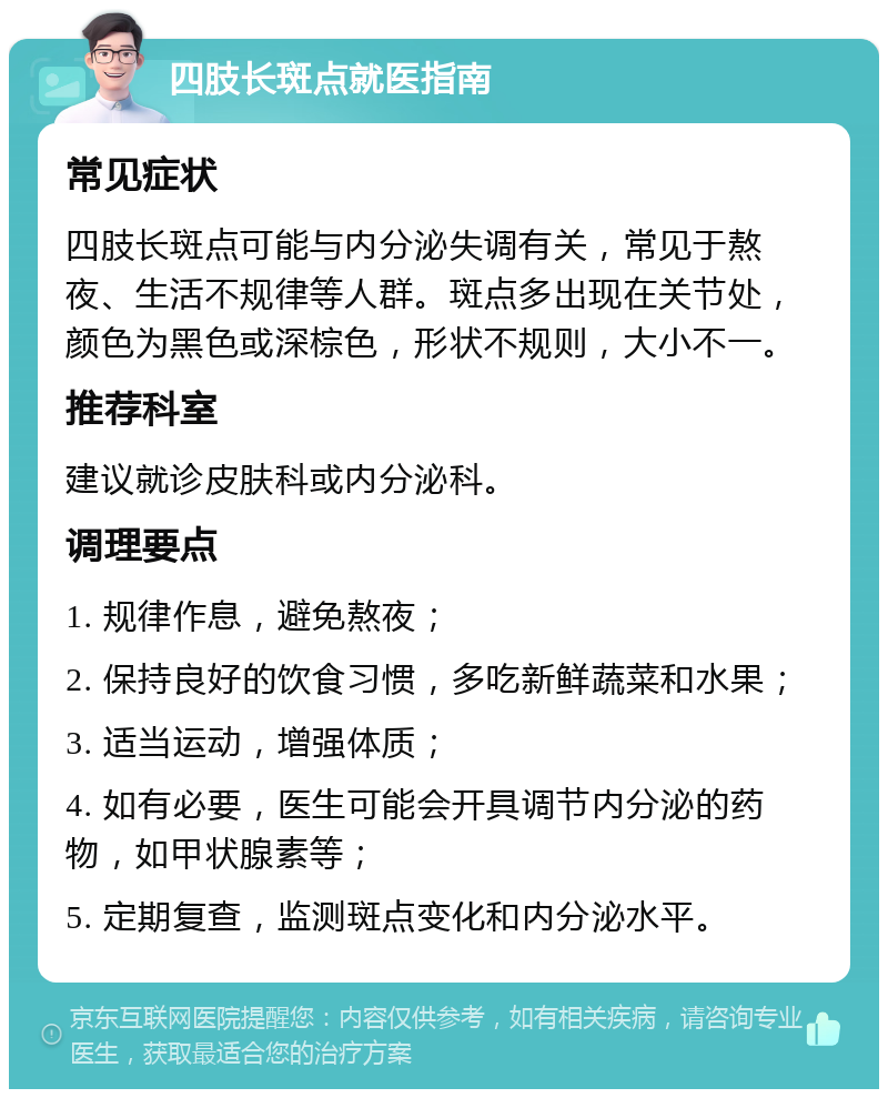 四肢长斑点就医指南 常见症状 四肢长斑点可能与内分泌失调有关，常见于熬夜、生活不规律等人群。斑点多出现在关节处，颜色为黑色或深棕色，形状不规则，大小不一。 推荐科室 建议就诊皮肤科或内分泌科。 调理要点 1. 规律作息，避免熬夜； 2. 保持良好的饮食习惯，多吃新鲜蔬菜和水果； 3. 适当运动，增强体质； 4. 如有必要，医生可能会开具调节内分泌的药物，如甲状腺素等； 5. 定期复查，监测斑点变化和内分泌水平。