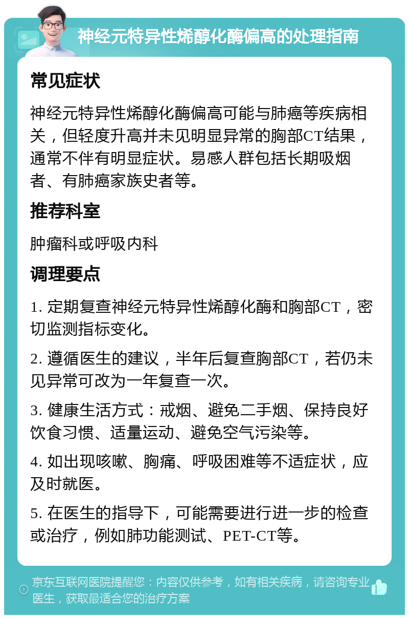 神经元特异性烯醇化酶偏高的处理指南 常见症状 神经元特异性烯醇化酶偏高可能与肺癌等疾病相关，但轻度升高并未见明显异常的胸部CT结果，通常不伴有明显症状。易感人群包括长期吸烟者、有肺癌家族史者等。 推荐科室 肿瘤科或呼吸内科 调理要点 1. 定期复查神经元特异性烯醇化酶和胸部CT，密切监测指标变化。 2. 遵循医生的建议，半年后复查胸部CT，若仍未见异常可改为一年复查一次。 3. 健康生活方式：戒烟、避免二手烟、保持良好饮食习惯、适量运动、避免空气污染等。 4. 如出现咳嗽、胸痛、呼吸困难等不适症状，应及时就医。 5. 在医生的指导下，可能需要进行进一步的检查或治疗，例如肺功能测试、PET-CT等。