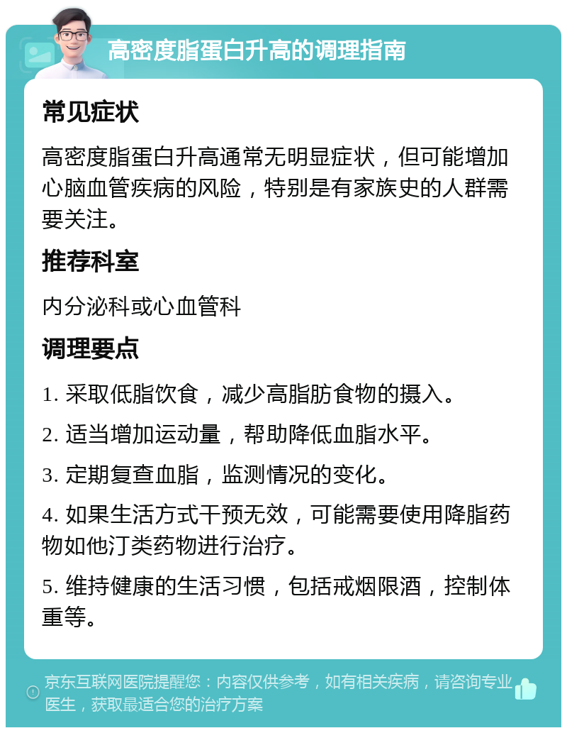 高密度脂蛋白升高的调理指南 常见症状 高密度脂蛋白升高通常无明显症状，但可能增加心脑血管疾病的风险，特别是有家族史的人群需要关注。 推荐科室 内分泌科或心血管科 调理要点 1. 采取低脂饮食，减少高脂肪食物的摄入。 2. 适当增加运动量，帮助降低血脂水平。 3. 定期复查血脂，监测情况的变化。 4. 如果生活方式干预无效，可能需要使用降脂药物如他汀类药物进行治疗。 5. 维持健康的生活习惯，包括戒烟限酒，控制体重等。