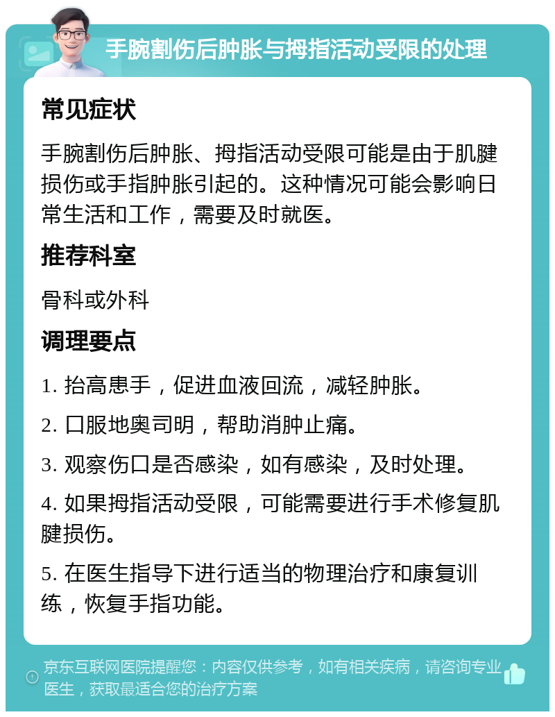 手腕割伤后肿胀与拇指活动受限的处理 常见症状 手腕割伤后肿胀、拇指活动受限可能是由于肌腱损伤或手指肿胀引起的。这种情况可能会影响日常生活和工作，需要及时就医。 推荐科室 骨科或外科 调理要点 1. 抬高患手，促进血液回流，减轻肿胀。 2. 口服地奥司明，帮助消肿止痛。 3. 观察伤口是否感染，如有感染，及时处理。 4. 如果拇指活动受限，可能需要进行手术修复肌腱损伤。 5. 在医生指导下进行适当的物理治疗和康复训练，恢复手指功能。