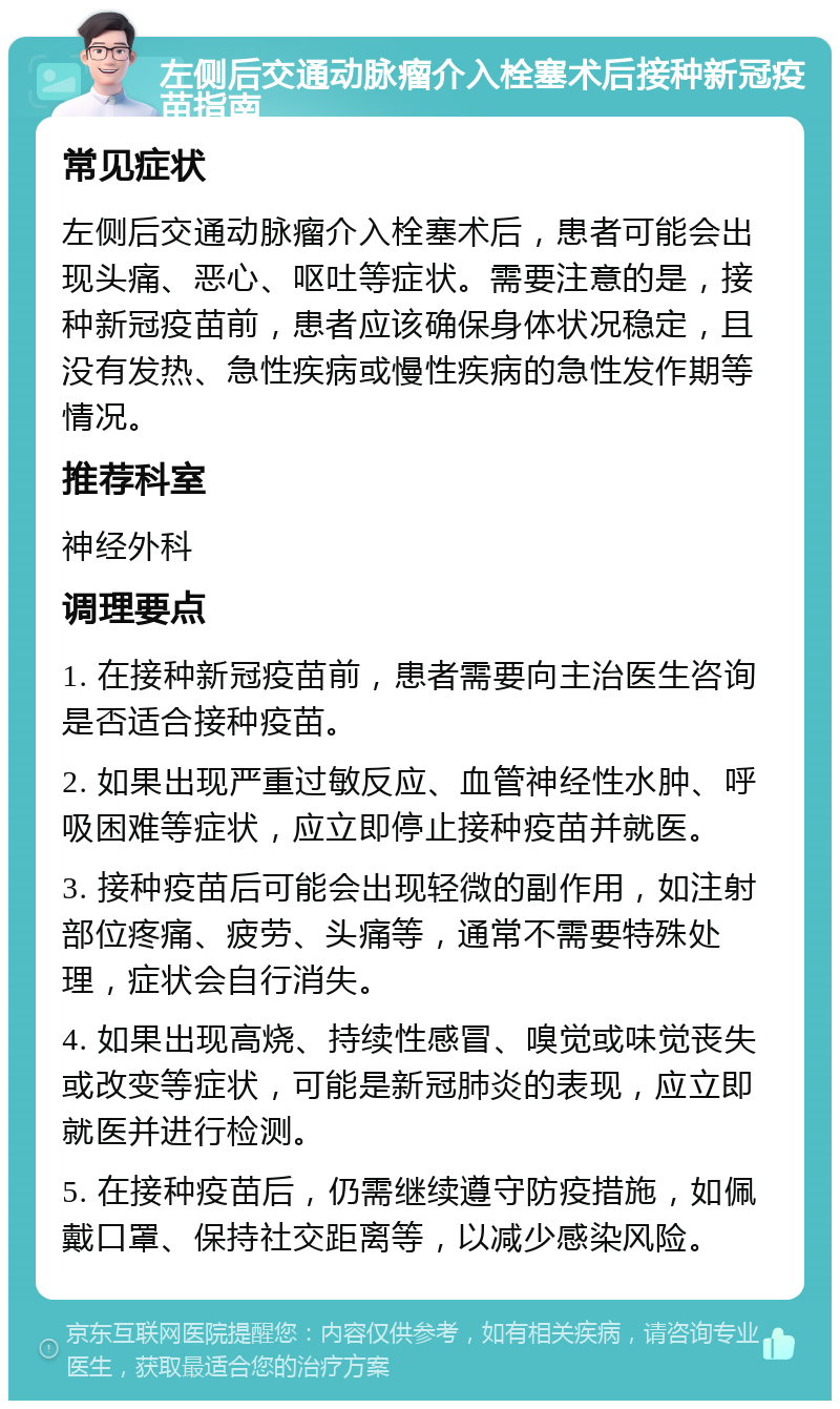 左侧后交通动脉瘤介入栓塞术后接种新冠疫苗指南 常见症状 左侧后交通动脉瘤介入栓塞术后，患者可能会出现头痛、恶心、呕吐等症状。需要注意的是，接种新冠疫苗前，患者应该确保身体状况稳定，且没有发热、急性疾病或慢性疾病的急性发作期等情况。 推荐科室 神经外科 调理要点 1. 在接种新冠疫苗前，患者需要向主治医生咨询是否适合接种疫苗。 2. 如果出现严重过敏反应、血管神经性水肿、呼吸困难等症状，应立即停止接种疫苗并就医。 3. 接种疫苗后可能会出现轻微的副作用，如注射部位疼痛、疲劳、头痛等，通常不需要特殊处理，症状会自行消失。 4. 如果出现高烧、持续性感冒、嗅觉或味觉丧失或改变等症状，可能是新冠肺炎的表现，应立即就医并进行检测。 5. 在接种疫苗后，仍需继续遵守防疫措施，如佩戴口罩、保持社交距离等，以减少感染风险。