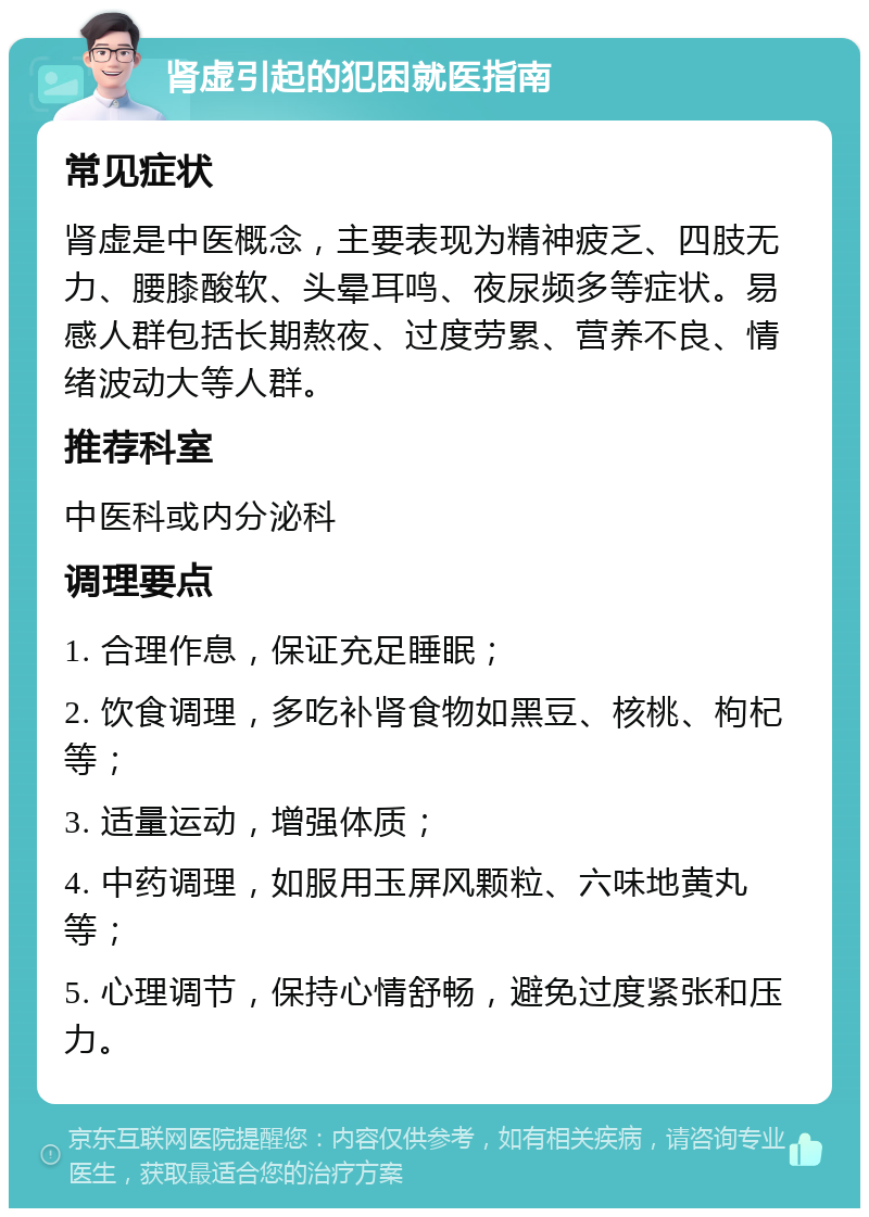 肾虚引起的犯困就医指南 常见症状 肾虚是中医概念，主要表现为精神疲乏、四肢无力、腰膝酸软、头晕耳鸣、夜尿频多等症状。易感人群包括长期熬夜、过度劳累、营养不良、情绪波动大等人群。 推荐科室 中医科或内分泌科 调理要点 1. 合理作息，保证充足睡眠； 2. 饮食调理，多吃补肾食物如黑豆、核桃、枸杞等； 3. 适量运动，增强体质； 4. 中药调理，如服用玉屏风颗粒、六味地黄丸等； 5. 心理调节，保持心情舒畅，避免过度紧张和压力。