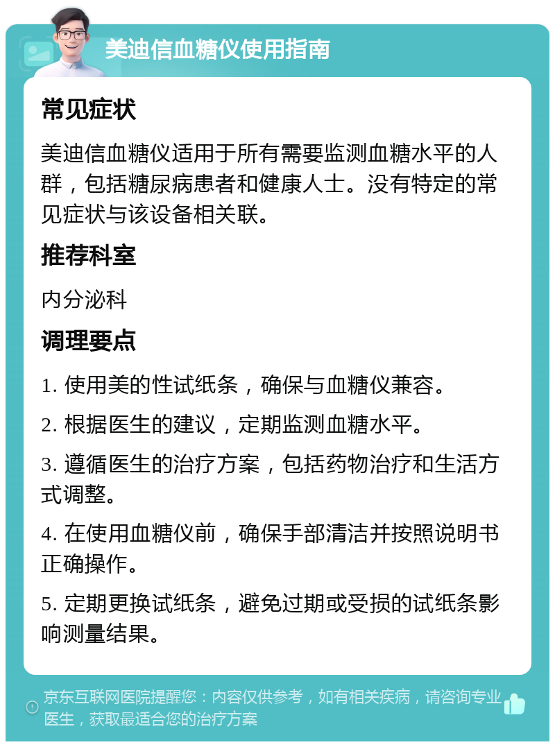 美迪信血糖仪使用指南 常见症状 美迪信血糖仪适用于所有需要监测血糖水平的人群，包括糖尿病患者和健康人士。没有特定的常见症状与该设备相关联。 推荐科室 内分泌科 调理要点 1. 使用美的性试纸条，确保与血糖仪兼容。 2. 根据医生的建议，定期监测血糖水平。 3. 遵循医生的治疗方案，包括药物治疗和生活方式调整。 4. 在使用血糖仪前，确保手部清洁并按照说明书正确操作。 5. 定期更换试纸条，避免过期或受损的试纸条影响测量结果。