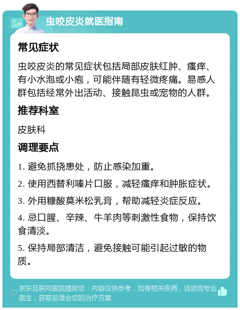 虫咬皮炎就医指南 常见症状 虫咬皮炎的常见症状包括局部皮肤红肿、瘙痒、有小水泡或小疱，可能伴随有轻微疼痛。易感人群包括经常外出活动、接触昆虫或宠物的人群。 推荐科室 皮肤科 调理要点 1. 避免抓挠患处，防止感染加重。 2. 使用西替利嗪片口服，减轻瘙痒和肿胀症状。 3. 外用糠酸莫米松乳膏，帮助减轻炎症反应。 4. 忌口腥、辛辣、牛羊肉等刺激性食物，保持饮食清淡。 5. 保持局部清洁，避免接触可能引起过敏的物质。