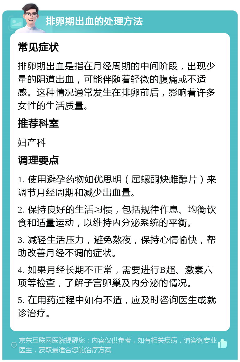 排卵期出血的处理方法 常见症状 排卵期出血是指在月经周期的中间阶段，出现少量的阴道出血，可能伴随着轻微的腹痛或不适感。这种情况通常发生在排卵前后，影响着许多女性的生活质量。 推荐科室 妇产科 调理要点 1. 使用避孕药物如优思明（屈螺酮炔雌醇片）来调节月经周期和减少出血量。 2. 保持良好的生活习惯，包括规律作息、均衡饮食和适量运动，以维持内分泌系统的平衡。 3. 减轻生活压力，避免熬夜，保持心情愉快，帮助改善月经不调的症状。 4. 如果月经长期不正常，需要进行B超、激素六项等检查，了解子宫卵巢及内分泌的情况。 5. 在用药过程中如有不适，应及时咨询医生或就诊治疗。