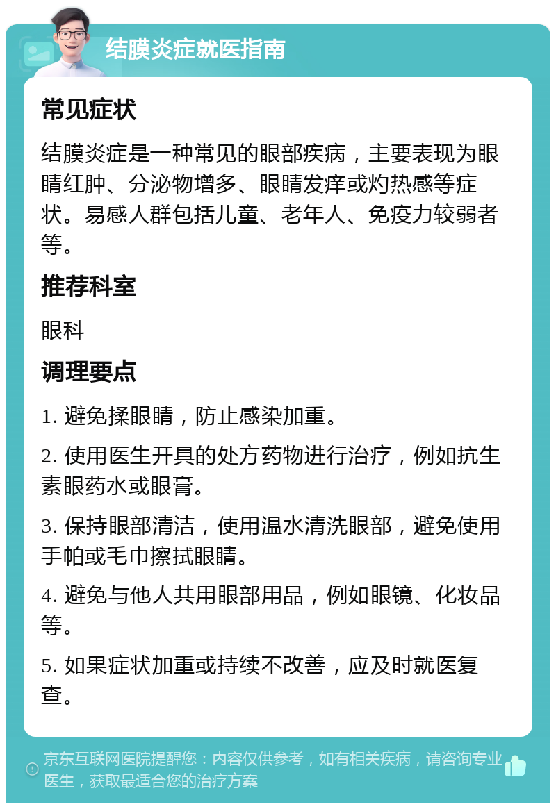 结膜炎症就医指南 常见症状 结膜炎症是一种常见的眼部疾病，主要表现为眼睛红肿、分泌物增多、眼睛发痒或灼热感等症状。易感人群包括儿童、老年人、免疫力较弱者等。 推荐科室 眼科 调理要点 1. 避免揉眼睛，防止感染加重。 2. 使用医生开具的处方药物进行治疗，例如抗生素眼药水或眼膏。 3. 保持眼部清洁，使用温水清洗眼部，避免使用手帕或毛巾擦拭眼睛。 4. 避免与他人共用眼部用品，例如眼镜、化妆品等。 5. 如果症状加重或持续不改善，应及时就医复查。