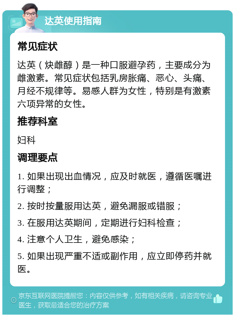 达英使用指南 常见症状 达英（炔雌醇）是一种口服避孕药，主要成分为雌激素。常见症状包括乳房胀痛、恶心、头痛、月经不规律等。易感人群为女性，特别是有激素六项异常的女性。 推荐科室 妇科 调理要点 1. 如果出现出血情况，应及时就医，遵循医嘱进行调整； 2. 按时按量服用达英，避免漏服或错服； 3. 在服用达英期间，定期进行妇科检查； 4. 注意个人卫生，避免感染； 5. 如果出现严重不适或副作用，应立即停药并就医。